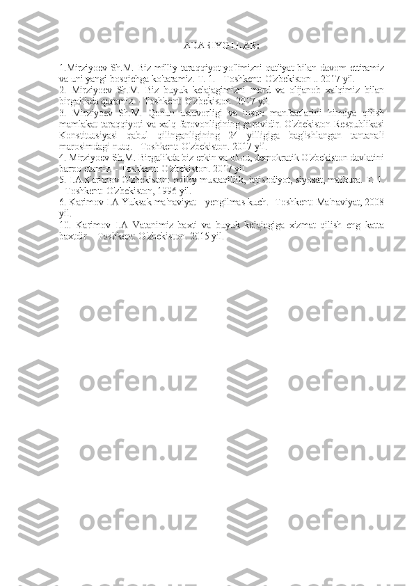 ADABIYOTLAR:
1.Mirziyoev Sh.M. Biz milliy taraqqiyot yo'limizni qat'iyat bilan davom  ettiramiz
va uni yangi bosqichga ko'taramiz. T. 1. - Toshkent: O'zbekiston .. 2017 yil.
2.   Mirziyoev   Sh.M.   Biz   buyuk   kelajagimizni   mard   va   olijanob   xalqimiz   bilan
birgalikda quramiz. - Toshkent: O'zbekiston. 2017 yil.
3.   Mirziyoev   Sh.M.   Qonun   ustuvorligi   va   inson   manfaatlarini   himoya   qilish
mamlakat taraqqiyoti  va xalq farovonligining garovidir. O'zbekiston Respublikasi
Konstitutsiyasi   qabul   qilinganligining   24   yilligiga   bag'ishlangan   tantanali
marosimdagi nutq. - Toshkent: O'zbekiston. 2017 yil.
4. Mirziyoev Sh.M. Birgalikda biz erkin va obod, demokratik O'zbekiston davlatini
barpo etamiz. - Toshkent: O'zbekiston. 2017 yil.
5. I.A.Karimov O'zbekiston: milliy mustaqillik, iqtisodiyot, siyosat, mafkura. T. 1.
- Toshkent: O'zbekiston, 1996 yil.
6. Karimov I.A Yuksak ma'naviyat - yengilmas kuch. -Toshkent: Ma'naviyat, 2008
yil.
10.   Karimov   I.A   Vatanimiz   baxti   va   buyuk   kelajagiga   xizmat   qilish   eng   katta
baxtdir. - Toshkent: O'zbekiston. 2015 yil. 