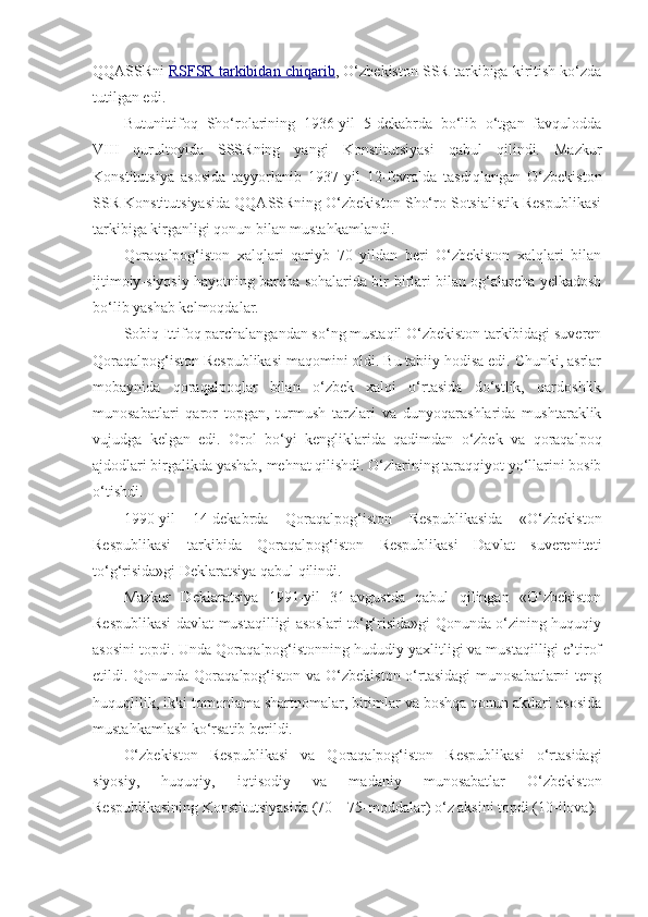 QQASSRni   RSFSR tarkibidan chiqarib , O‘zbekiston SSR tarkibiga kiritish ko‘zda
tutilgan edi.
Butunittifoq   Sho‘rolarining   1936-yil   5-dekabrda   bo‘lib   o‘tgan   favqulodda
VIII   qurultoyida   SSSRning   yangi   Konstitutsiyasi   qabul   qilindi.   Mazkur
Konstitutsiya   asosida   tayyorlanib   1937-yil   12-fevralda   tasdiqlangan   O‘zbekiston
SSR Konstitutsiyasida QQASSRning O‘zbekiston Sho‘ro Sotsialistik Respublikasi
tarkibiga kirganligi qonun bilan mustahkamlandi.
Qoraqalpog‘iston   xalqlari   qariyb   70   yildan   beri   O‘zbekiston   xalqlari   bilan
ijtimoiy-siyosiy hayotning barcha sohalarida bir-birlari bilan og‘alarcha yelkadosh
bo‘lib yashab kelmoqdalar.
Sobiq Ittifoq parchalangandan so‘ng mustaqil O‘zbekiston tarkibidagi suveren
Qoraqalpog‘iston Respublikasi maqomini oldi. Bu tabiiy hodisa edi. Chunki, asrlar
mobaynida   qoraqalpoqlar   bilan   o‘zbek   xalqi   o‘rtasida   do‘stlik,   qardoshlik
munosabatlari   qaror   topgan,   turmush   tarzlari   va   dunyoqarashlarida   mushtaraklik
vujudga   kelgan   edi.   Orol   bo‘yi   kengliklarida   qadimdan   o‘zbek   va   qoraqalpoq
ajdodlari birgalikda yashab, mehnat qilishdi. O‘zlarining taraqqiyot yo‘llarini bosib
o‘tishdi.
1990-yil   14-dekabrda   Qoraqalpog‘iston   Respublikasida   «O‘zbekiston
Respublikasi   tarkibida   Qoraqalpog‘iston   Respublikasi   Davlat   suvereniteti
to‘g‘risida»gi Deklaratsiya qabul qilindi.
Mazkur   Deklaratsiya   1991-yil   31-avgustda   qabul   qilingan   «O‘zbekiston
Respublikasi davlat mustaqilligi asoslari to‘g‘risida»gi Qonunda o‘zining huquqiy
asosini topdi. Unda Qoraqalpog‘istonning hududiy yaxlitligi va mustaqilligi e’tirof
etildi. Qonunda Qoraqalpog‘iston va O‘zbekiston o‘rtasidagi  munosabatlarni  teng
huquqlilik, ikki tomonlama shartnomalar, bitimlar va boshqa qonun aktlari asosida
mustahkamlash ko‘rsatib berildi.
O‘zbekiston   Respublikasi   va   Qoraqalpog‘iston   Respublikasi   o‘rtasidagi
siyosiy,   huquqiy,   iqtisodiy   va   madaniy   munosabatlar   O‘zbekiston
Respublikasining Konstitutsiyasida (70—75-moddalar) o‘z aksini topdi (10-ilova). 