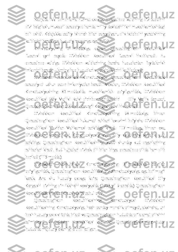 Natijada   ikki   tomonlama   hurmat   asosida   qoraqalpoq   xalqining   o‘z   taqdirini
o‘zi belgilash, mustaqil taraqqiyot hamda milliy davlatchilikni mustahkamlashdagi
roli   oshdi.   Kelajakka   qat’iy   ishonch   bilan  qaraydigan,   olis   istiqbolni   yaratishning
kafolatini beradigan huquqiy maqomga ega bo‘ldi.
Konsitutsiyaning   21-moddasiga   asosan   Qoraqalpog‘iston   Respublikasi
fuqarosi   ayni   paytda   O‘zbekiston   Respublikasi   fuqarosi   hisoblanadi.   Bu
qoraqalpoq   xalqiga   O‘zbekiston   xalqlarining   barcha   huquqlardan   foydalanish
imkonini beradi. Ularning haq-huquqlari va erkinliklarini kafolatlaydi.
O‘zbekiston   Respublikasi   Konstitutsiyasi   Qoraqalpog‘iston   Respublikasi
taraqqiyoti   uchun   qator   imkoniyatlar   beradi.   Masalan,   O‘zbekiston   Respublikasi
Konstitutsiyasining   82-moddasida   mustahkamlab   qo‘yilganidek,   O‘zbekiston
Respublikasi   Oliy   Majlisi   Raisi   o‘rinbosarlaridan   biri   —   Oliy   Majlis   deputati,
Qoraqalpog‘iston Respublikasi Jo‘qarg‘i Kengesi Raisi hisoblanadi.
O‘zbekiston   Respublikasi   Konstitutsiyasining   98-moddasiga   binoan
Qoraqalpog‘iston   Respublikasi   hukumati   rahbari   lavozimi   bo‘yicha   O‘zbekiston
Respublikasi   Vazirlar   Mahkamasi   tarkibiga   kiradi.   107-moddaga   binoan   esa,
O‘zbekiston   Respublikasi   Konstitutsiyaviy   sudi,   Oliy   sudi,   Oliy   xo‘jalik   sudi
tarkibiga   Qoraqalpog‘iston   Respublikasining   xuddi   shunday   sud   organlarining
rahbarlari   kiradi.   Sud   hujjatlari   o‘zbek   tili   bilan   birga   qoraqalpoq   tilida   ham   olib
boriladi (115-modda).
O‘zbekiston   Respublikasi   Konstitutsiyasining   71-moddasida   belgilab
qo‘yilganidek, Qoraqalpog‘iston Respublikasi o‘z Konstitutsiyasiga ega bo‘lmog‘i
kerak.   Ana   shu   huquqiy   asosga   ko‘ra   Qoraqalpog‘iston   Respublikasi   Oliy
Kengashi  o‘zining o‘n ikkinchi sessiyasida  (1993-yil  9-aprelda)  Qoraqalpog‘iston
Respublikasining Konstitutsiyasini qabul qildi.
Qoraqalpog‘iston   Respublikasining   Konstitutsiyasi   O‘zbekiston
Respublikasining   Konstitutsiyasiga   hech   qanday   monelik   qilmaydi,   aksincha,   uni
bosh huquqiy asos sifatida biladi va Qoraqalpog‘iston hududida to‘la amal qilishini
ta’minlaydi.   O‘zbekiston   Respublikasi   qonunlari   Qoraqalpog‘istonning   butun
hududida majburiy ekanligi e’tirof etilgan. 