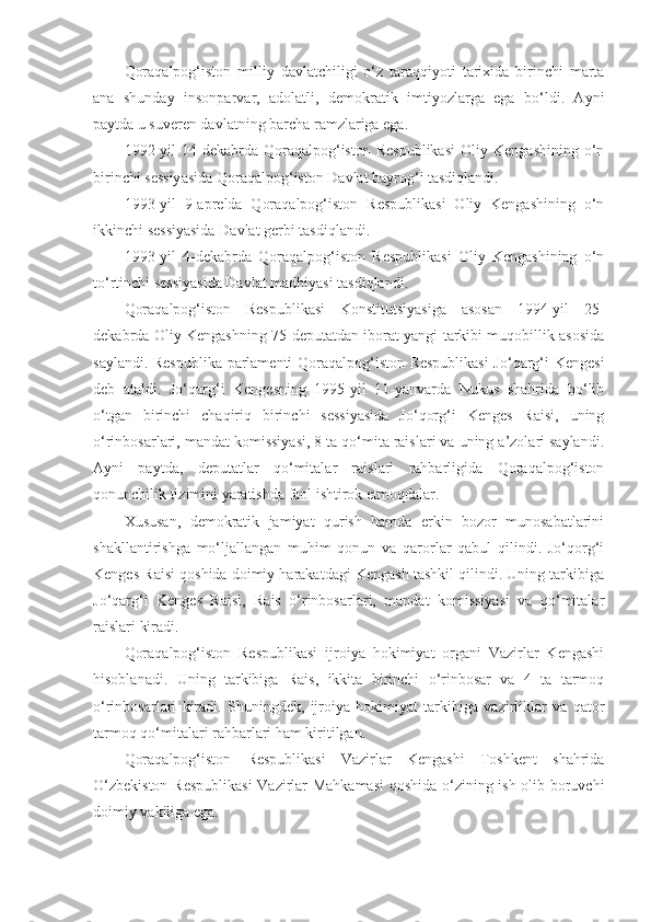 Qoraqalpog‘iston   milliy   davlatchiligi   o‘z   taraqqiyoti   tarixida   birinchi   marta
ana   shunday   insonparvar,   adolatli,   demokratik   imtiyozlarga   ega   bo‘ldi.   Ayni
paytda u suveren davlatning barcha ramzlariga ega.
1992-yil   14-dekabrda   Qoraqalpog‘iston   Respublikasi   Oliy   Kengashining   o‘n
birinchi sessiyasida Qoraqalpog‘iston Davlat bayrog‘i tasdiqlandi.
1993-yil   9-aprelda   Qoraqalpog‘iston   Respublikasi   Oliy   Kengashining   o‘n
ikkinchi sessiyasida Davlat gerbi tasdiqlandi.
1993-yil   4-dekabrda   Qoraqalpog‘iston   Respublikasi   Oliy   Kengashining   o‘n
to‘rtinchi sessiyasida Davlat madhiyasi tasdiqlandi.
Qoraqalpog‘iston   Respublikasi   Konstitutsiyasiga   asosan   1994-yil   25-
dekabrda Oliy Kengashning 75 deputatdan iborat yangi tarkibi muqobillik asosida
saylandi. Respublika parlamenti Qoraqalpog‘iston Respublikasi  Jo‘qarg‘i Kengesi
deb   ataldi.   Jo‘qarg‘i   Kengesning   1995-yil   11-yanvarda   Nukus   shahrida   bo‘lib
o‘tgan   birinchi   chaqiriq   birinchi   sessiyasida   Jo‘qorg‘i   Kenges   Raisi,   uning
o‘rinbosarlari, mandat komissiyasi, 8 ta qo‘mita raislari va uning a’zolari saylandi.
Ayni   paytda,   deputatlar   qo‘mitalar   raislari   rahbarligida   Qoraqalpog‘iston
qonunchilik tizimini yaratishda faol ishtirok etmoqdalar.
Xususan,   demokratik   jamiyat   qurish   hamda   erkin   bozor   munosabatlarini
shakllantirishga   mo‘ljallangan   muhim   qonun   va   qarorlar   qabul   qilindi.   Jo‘qorg‘i
Kenges Raisi qoshida doimiy harakatdagi Kengash tashkil qilindi. Uning tarkibiga
Jo‘qarg‘i   Kenges   Raisi,   Rais   o‘rinbosarlari,   mandat   komissiyasi   va   qo‘mitalar
raislari kiradi.
Qoraqalpog‘iston   Respublikasi   ijroiya   hokimiyat   organi   Vazirlar   Kengashi
hisoblanadi.   Uning   tarkibiga   Rais,   ikkita   birinchi   o‘rinbosar   va   4   ta   tarmoq
o‘rinbosarlari   kiradi.   Shuningdek,   ijroiya   hokimiyat   tarkibiga   vazirliklar   va   qator
tarmoq qo‘mitalari rahbarlari ham kiritilgan.
Qoraqalpog‘iston   Respublikasi   Vazirlar   Kengashi   Toshkent   shahrida
O‘zbekiston Respublikasi  Vazirlar Mahkamasi  qoshida o‘zining ish olib boruvchi
doimiy vakiliga ega. 