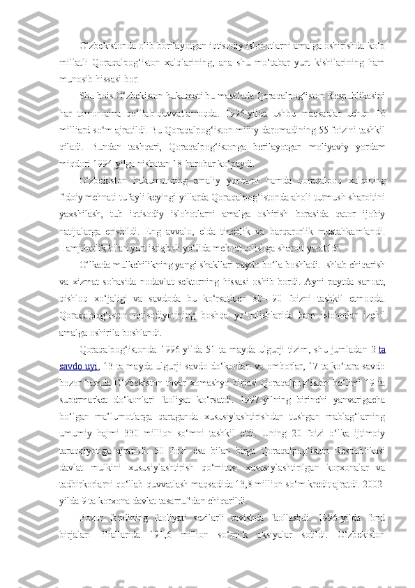 O‘zbekistonda olib borilayotgan iqtisodiy islohotlarni amalga oshirishda ko‘p
millatli   Qoraqalpog‘iston   xalqlarining,   ana   shu   mo‘tabar   yurt   kishilarining   ham
munosib hissasi bor.
Shu bois O‘zbekiston hukumati bu masalada Qoraqalpog‘iston Respublikasini
har   tomonlama   qo‘llab-quvvatlamoqda.   1996-yilda   ushbu   maqsadlar   uchun   10
milliard so‘m ajratildi. Bu Qoraqalpog‘iston milliy daromadining 55 foizini tashkil
qiladi.   Bundan   tashqari,   Qoraqalpog‘istonga   berilayotgan   moliyaviy   yordam
miqdori 1994-yilga nisbatan 18-barobar ko‘paydi.
O‘zbekiston   hukumatining   amaliy   yordami   hamda   qoraqalpoq   xalqining
fidoiy mehnati tufayli keyingi yillarda Qoraqalpog‘istonda aholi turmush sharoitini
yaxshilash,   tub   iqtisodiy   islohotlarni   amalga   oshirish   borasida   qator   ijobiy
natijalarga   erishildi.   Eng   avvalo,   elda   tinchlik   va   barqarorlik   mustahkamlandi.
Hamjihatlik bilan yurt istiqboli yo‘lida mehnat qilishga sharoit yaratildi.
O‘lkada mulkchilikning yangi shakllari paydo bo‘la boshladi. Ishlab chiqarish
va   xizmat   sohasida   nodavlat   sektorning   hissasi   oshib   bordi.   Ayni   paytda   sanoat,
qishloq   xo‘jaligi   va   savdoda   bu   ko‘rsatkich   80—90   foizni   tashkil   etmoqda.
Qoraqalpog‘iston   iqtisodiyotining   boshqa   yo‘nalishlarida   ham   islohotlar   izchil
amalga oshirila boshlandi.
Qoraqalpog‘istonda  1996-yilda 51 ta mayda  ulgurji  tizim, shu jumladan 2   ta
savdo uyi , 13 ta mayda ulgurji savdo do‘konlari va omborlar, 17 ta ko‘tara savdo
bozor   hamda   O‘zbekiston   tovar   xomashyo   birjasi   Qoraqalpog‘iston   bo‘limi   19   ta
supermarket   do‘konlari   faoliyat   ko‘rsatdi.   1997-yilning   birinchi   yanvarigacha
bo‘lgan   ma’lumotlarga   qaraganda   xususiylashtirishdan   tushgan   mablag‘larning
umumiy   hajmi   330   million   so‘mni   tashkil   etdi.   Uning   20   foizi   o‘lka   ijtimoiy
taraqqiyotiga   ajratildi.   50   foizi   esa   bilan   birga   Qoraqalpog‘iston   Respublikasi
davlat   mulkini   xususiylashtirish   qo‘mitasi   xususiylashtirilgan   korxonalar   va
tadbirkorlarni qo‘llab-quvvatlash maqsadida 13,8 million so‘m kredit ajratdi. 2002-
yilda 9 ta korxona davlat tasarrufidan chiqarildi.
Bozor   fondining   faoliyati   sezilarli   ravishda   faollashdi.   1996-yilda   fond
birjalari   filiallarida   191,6   million   so‘mlik   aksiyalar   sotildi.   O‘zbekiston 