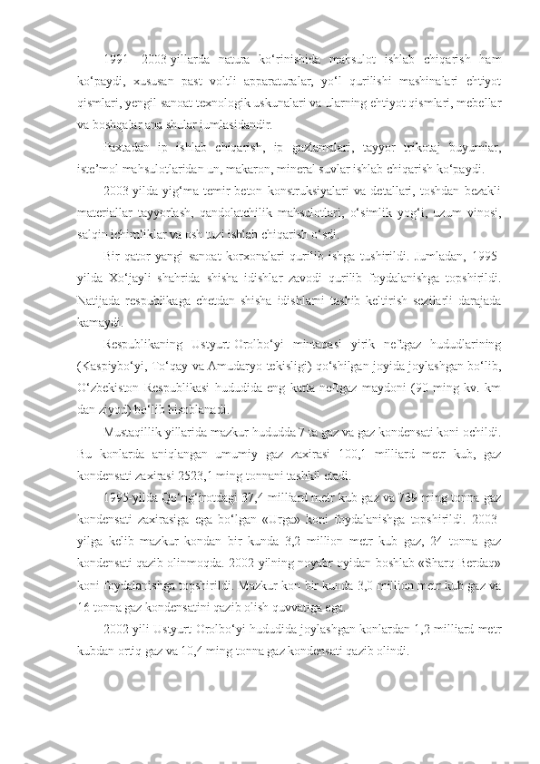 1991—2003-yillarda   natura   ko‘rinishida   mahsulot   ishlab   chiqarish   ham
ko‘paydi,   xususan   past   voltli   apparaturalar,   yo‘l   qurilishi   mashinalari   ehtiyot
qismlari, yengil sanoat texnologik uskunalari va ularning ehtiyot qismlari, mebellar
va boshqalar ana shular jumlasidandir.
Paxtadan   ip   ishlab   chiqarish,   ip   gazlamalari,   tayyor   trikotaj   buyumlar,
iste’mol mahsulotlaridan un, makaron, mineral suvlar ishlab chiqarish ko‘paydi.
2003-yilda   yig‘ma   temir-beton   konstruksiyalari   va   detallari,   toshdan   bezakli
materiallar   tayyorlash,   qandolatchilik   mahsulotlari,   o‘simlik   yog‘i,   uzum   vinosi,
salqin ichimliklar va osh tuzi ishlab chiqarish o‘sdi.
Bir   qator   yangi   sanoat   korxonalari   qurilib   ishga   tushirildi.   Jumladan,   1995-
yilda   Xo‘jayli   shahrida   shisha   idishlar   zavodi   qurilib   foydalanishga   topshirildi.
Natijada   respublikaga   chetdan   shisha   idishlarni   tashib   keltirish   sezilarli   darajada
kamaydi.
Respublikaning   Ustyurt-Orolbo‘yi   mintaqasi   yirik   neftgaz   hududlarining
(Kaspiybo‘yi, To‘qay va Amudaryo tekisligi) qo‘shilgan joyida joylashgan bo‘lib,
O‘zbekiston   Respublikasi   hududida   eng   katta   neftgaz   maydoni   (90   ming   kv.   km
dan ziyod) bo‘lib hisoblanadi.
Mustaqillik yillarida mazkur hududda 7 ta gaz va gaz kondensati koni ochildi.
Bu   konlarda   aniqlangan   umumiy   gaz   zaxirasi   100,1   milliard   metr   kub,   gaz
kondensati zaxirasi 2523,1 ming tonnani tashkil etadi.
1995-yilda Qo‘ng‘irotdagi 37,4 milliard metr kub gaz va 739 ming tonna gaz
kondensati   zaxirasiga   ega   bo‘lgan   «Urga»   koni   foydalanishga   topshirildi.   2003-
yilga   kelib   mazkur   kondan   bir   kunda   3,2   million   metr   kub   gaz,   24   tonna   gaz
kondensati qazib olinmoqda. 2002-yilning noyabr oyidan boshlab «Sharq Berdaq»
koni foydalanishga topshirildi. Mazkur kon bir kunda 3,0 million metr kub gaz va
16 tonna gaz kondensatini qazib olish quvvatiga ega.
2002-yili Ustyurt-Orolbo‘yi hududida joylashgan konlardan 1,2 milliard metr
kubdan ortiq gaz va 10,4 ming tonna gaz kondensati qazib olindi. 