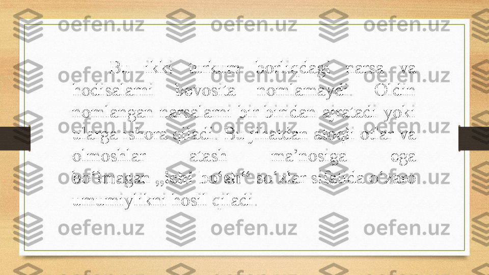 Bu  ikki  turkum  borliqdagi  narsa  va 
hodisalarni  bevosita  nomlamaydi.  Oldin 
nomlangan  narsalarni  bir-biridan  ajratadi  yoki 
ularga ishora qiladi. Bu jihatdan atoqli otlar va 
olmoshlar  atash  ma’nosiga  ega 
bo‘lmagan  ,,ichi bo‘sh‘‘  so‘zlar sifatida o‘zaro 
umumiylikni hosil qiladi. 