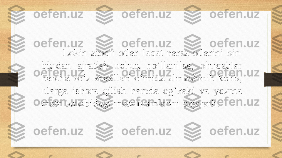 Lekin  atoqli  otlar  faqat  narsa  otlarini  bir-
biridan  ajratish  uchun  qo‘llanilsa,  olmoshlar 
barcha  so‘z  shakllari  o‘rnida  almashinib  kelib, 
ularga  ishora  qilish  hamda  og‘zaki  va  yozma 
matn tarkibidagi matn qismlarini bajaradi. 