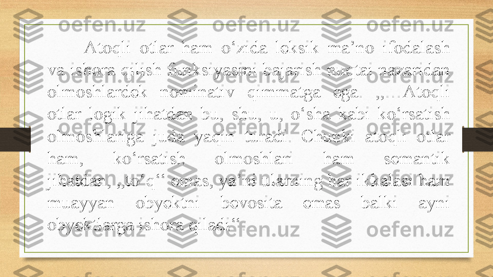 Atoqli  otlar  ham  o‘zida  leksik  ma’no  ifodalash 
va ishora qilish funksiyasini bajarish nuqtai nazaridan 
olmoshlardek  nominativ  qimmatga  ega.  ,,…Atoqli 
otlar  logik  jihatdan  bu,  shu,  u,  o‘sha  kabi  ko‘rsatish 
olmoshlariga  juda  yaqin  turadi.  Chunki  atoqli  otlar 
ham,  ko‘rsatish  olmoshlari  ham  semantik 
jihatdan, ,,to‘q‘‘ emas, ya’ni ularning har ikkalasi ham 
muayyan  obyektni  bevosita  emas  balki  ayni 
obyektlarga ishora qiladi‘‘. 