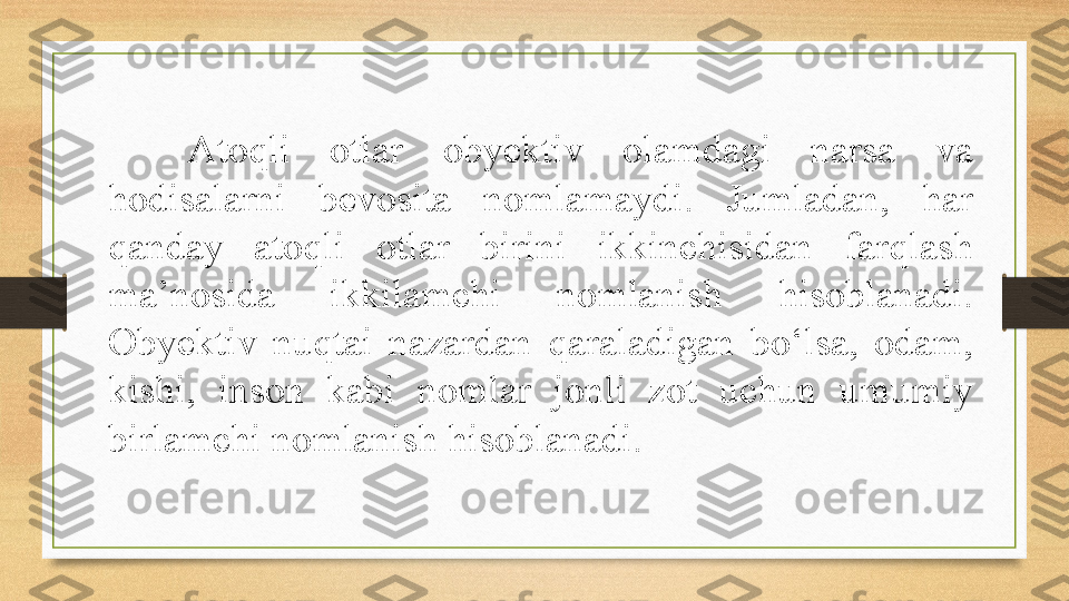 Atoqli  otlar  obyektiv  olamdagi  narsa  va 
hodisalarni  bevosita  nomlamaydi.  Jumladan,  har 
qanday  atoqli  otlar  birini  ikkinchisidan  farqlash 
ma’nosida  ikkilamchi  nomlanish  hisoblanadi. 
Obyektiv  nuqtai  nazardan  qaraladigan  bo‘lsa,  odam, 
kishi,  inson  kabi  nomlar  jonli  zot  uchun  umumiy 
birlamchi nomlanish hisoblanadi. 