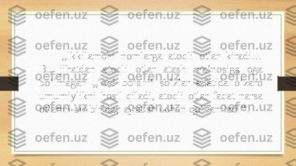 ,,Ikkilamchi  nomlarga  atoqli  otlar  kiradi… 
Bu  jihatdan  atoqli  otlar  atash  ma’nosiga  ega 
bo‘lmagan  ,,ichi  bo‘sh‘‘  so‘zlar  sifatida  o‘zaro 
umumiylikni  hosil  qiladi,  atoqli  otlar  faqat  narsa 
otlarini bir-biridan ajratish uchun qo‘llaniladi‘‘.  