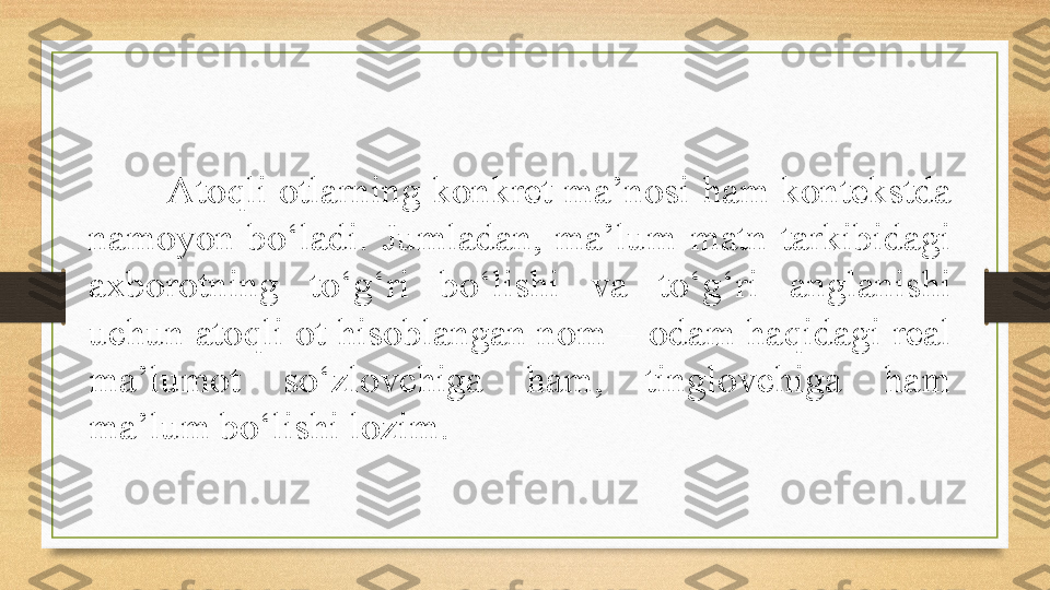 Atoqli otlarning konkret ma’nosi ham kontekstda 
namoyon  bo‘ladi.  Jumladan,  ma’lum  matn  tarkibidagi 
axborotning  to‘g‘ri  bo‘lishi  va  to‘g‘ri  anglanishi 
uchun atoqli ot hisoblangan nom – odam haqidagi real 
ma’lumot  so‘zlovchiga  ham,  tinglovchiga  ham 
ma’lum bo‘lishi lozim. 