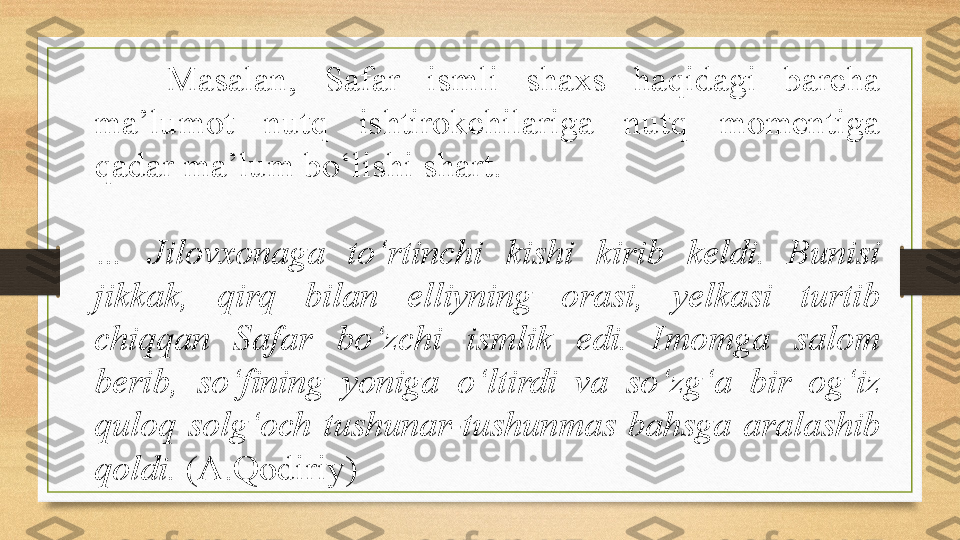 Masalan,  Safar  ismli  shaxs  haqidagi  barcha 
ma’lumot  nutq  ishtirokchilariga  nutq  momentiga 
qadar ma’lum bo‘lishi shart.
…  Jilovxonaga  to‘rtinchi  kishi  kirib  keldi.  Bunisi 
jikkak,  qirq  bilan  elliyning  orasi,  yelkasi  turtib 
chiqqan  Safar  bo‘zchi  ismlik  edi.  Imomga  salom 
berib,  so‘fining  yoniga  o‘ltirdi  va  so‘zg‘a  bir  og‘iz 
quloq  solg‘och  tushunar-tushunmas  bahsga  aralashib 
qoldi.  (A.Qodiriy) 