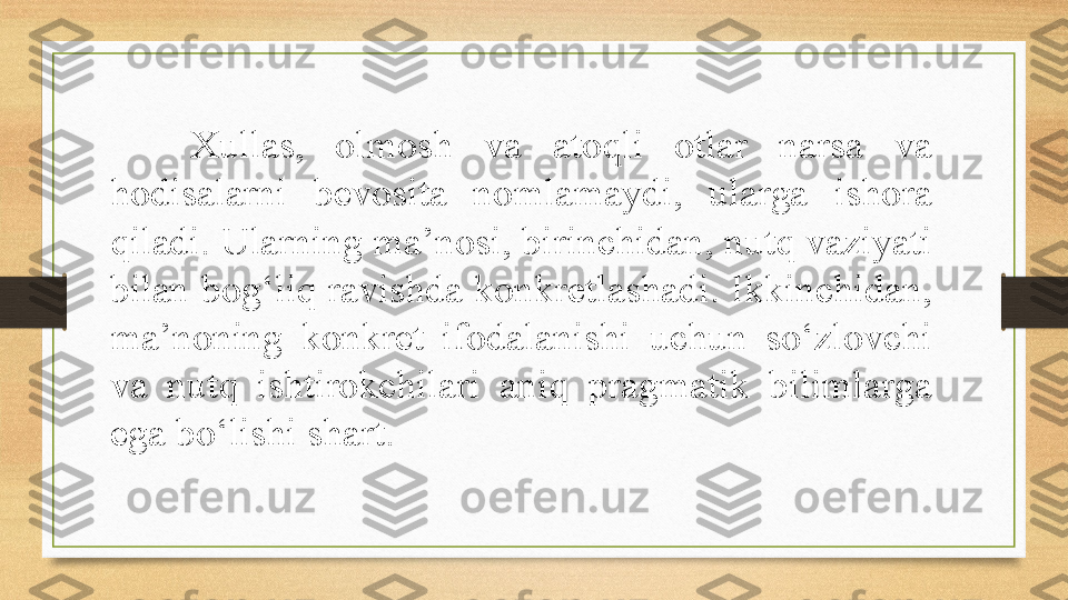 Xullas,  olmosh  va  atoqli  otlar  narsa  va 
hodisalarni  bevosita  nomlamaydi,  ularga  ishora 
qiladi. Ularning ma’nosi, birinchidan, nutq vaziyati 
bilan bog‘liq ravishda konkretlashadi. Ikkinchidan, 
ma’noning  konkret  ifodalanishi  uchun  so‘zlovchi 
va  nutq  ishtirokchilari  aniq  pragmatik  bilimlarga 
ega bo‘lishi shart.  