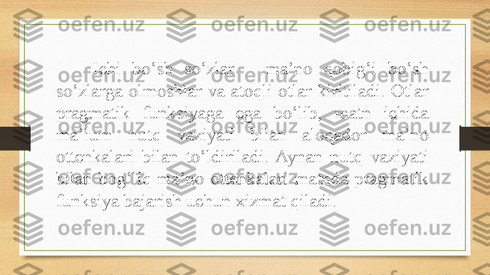 Ichi  bo‘sh  so‘zlar  –  ma’no  qobig‘i  bo‘sh 
so‘zlarga  olmoshlar  va  atoqli  otlar  kiritiladi.  Otlar 
pragmatik  funksiyaga  ega  bo‘lib,  matn  ichida 
ma’lum  nutq  vaziyati  bilan  aloqador  ma’no 
ottenkalari  bilan  to‘ldiriladi.  Aynan  nutq  vaziyati 
bilan  bog‘liq  ma’no  ottenkalari  matnda  pragmatik 
funksiya bajarish uchun xizmat qiladi. 