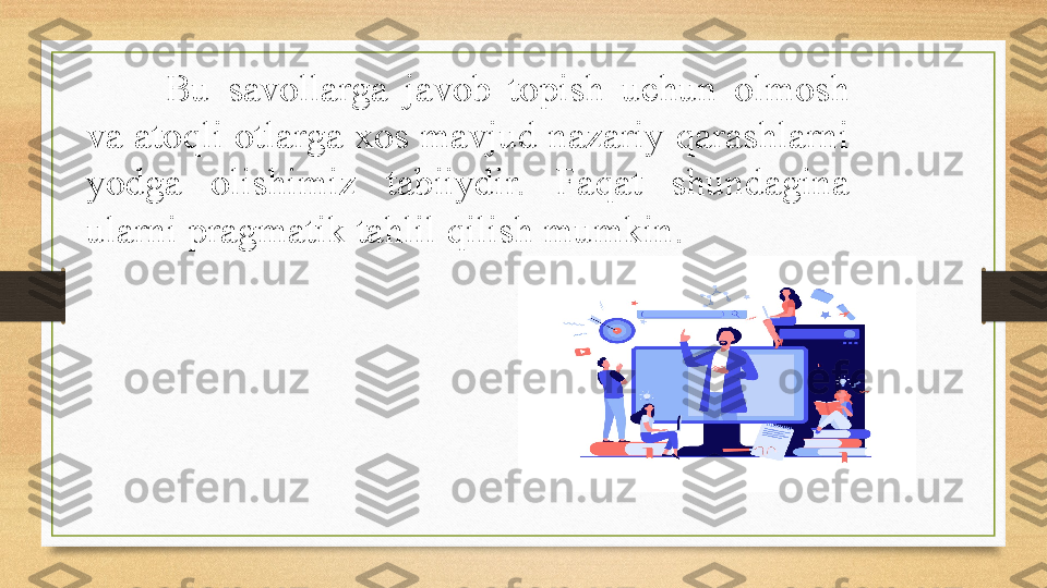 Bu  savollarga  javob  topish  uchun  olmosh 
va atoqli otlarga xos mavjud nazariy qarashlarni 
yodga  olishimiz  tabiiydir.  Faqat  shundagina 
ularni pragmatik tahlil qilish mumkin.  