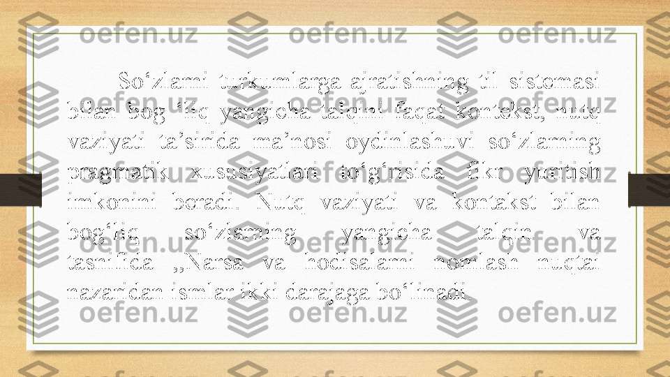 So‘zlarni  turkumlarga  ajratishning  til  sistemasi 
bilan  bog  ‘liq  yangicha  talqini  faqat  kontekst,  nutq 
vaziyati  ta’sirida  ma’nosi  oydinlashuvi  so‘zlarning 
pragmatik  xususiyatlari  to‘g‘risida  fikr  yuritish 
imkonini  beradi.  Nutq  vaziyati  va  kontakst  bilan 
bog‘liq  so‘zlarning  yangicha  talqin  va 
tasnifida  ,,Narsa  va  hodisalarni  nomlash  nuqtai 
nazaridan ismlar ikki darajaga bo‘linadi. 