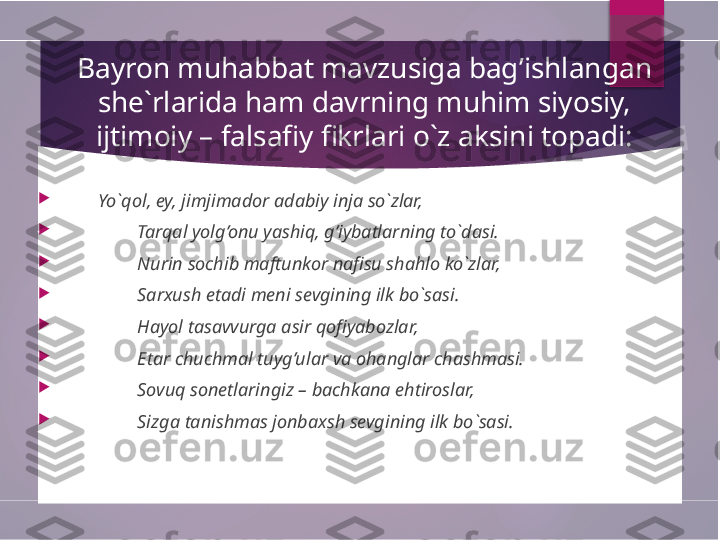   Bayron muhabbat mavzusiga bag’ishlangan 
she`rlarida ham davrning muhim siyosiy, 
ijtimoiy – falsafiy fikrlari o`z aksini topadi:

        Yo`qol, ey, jimjimador adabiy inja so`zlar,

Tarqal yolg’onu yashiq, g’iybatlarning to`dasi.

Nurin sochib maftunkor nafisu shahlo ko`zlar,

Sarxush etadi meni sevgining ilk bo`sasi.

Hayol tasavvurga asir qofiyabozlar,

Etar chuchmal tuyg’ular va ohanglar chashmasi.

Sovuq sonetlaringiz – bachkana ehtiroslar,

Sizga tanishmas jonbaxsh sevgining ilk bo`sasi.        