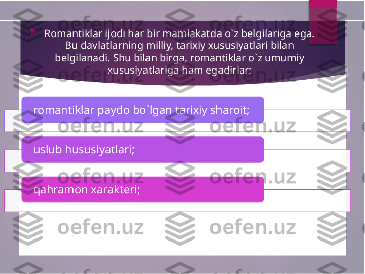   
Romantiklar ijodi har bir mamlakatda o`z belgilariga ega. 
Bu davlatlarning milliy, tarixiy xususiyatlari bilan 
belgilanadi. Shu bilan birga, romantiklar o`z umumiy 
xususiyatlariga ham egadirlar:
romantiklar paydo bo`lgan tarixiy sharoit;
uslub hususiyatlari;
qahramon xarakteri;           