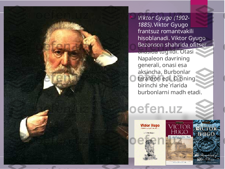   
Vik t or Gyugo (1902-
1885). Viktor Gyugo 
frantsuz romantvakili 
hisoblanadi. Viktor Gyugo 
Bezonson shahrida ofitser 
oilasida tug’ildi. Otasi 
Napaleon davrining 
generali, onasi esa 
aksincha, Burbonlar 
tarafdori edi. O`zining 
birinchi she`rlarida 
burbonlarni madh etadi.            