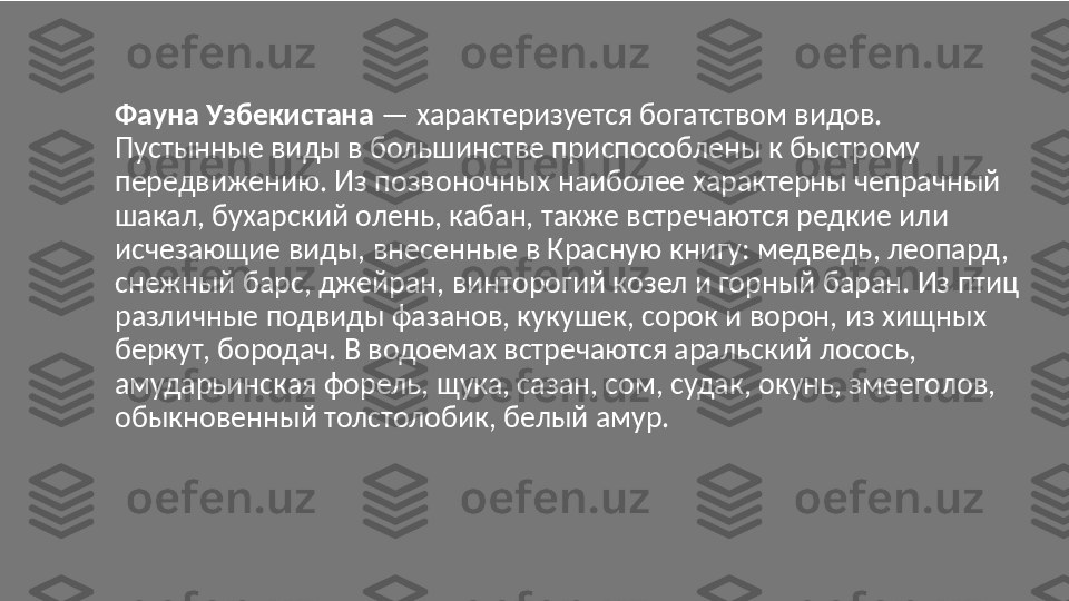 Фауна Узбекистана  — характеризуется богатством видов. 
Пустынные виды в большинстве приспособлены к быстрому 
передвижению. Из позвоночных наиболее характерны чепрачный 
шакал, бухарский олень, кабан, также встречаются редкие или 
исчезающие виды, внесенные в Красную книгу: медведь, леопард, 
снежный барс, джейран, винторогий козел и горный баран. Из птиц 
различные подвиды фазанов, кукушек, сорок и ворон, из хищных 
беркут, бородач. В водоемах встречаются аральский лосось, 
амударьинская форель, щука, сазан, сом, судак, окунь, змееголов, 
обыкновенный толстолобик, белый амур. 