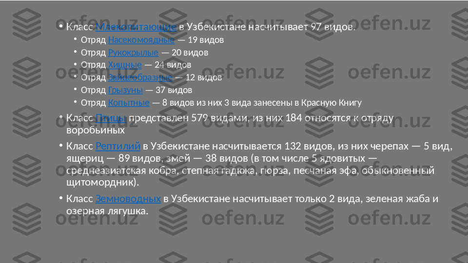 •
Класс  Млекопитающие  в Узбекистане насчитывает 97 видов.
•
Отряд  Насекомоядные  — 19 видов
•
Отряд  Рукокрылые  — 20 видов
•
Отряд  Хищные  — 24 видов
•
Отряд  Зайцеобразные  — 12 видов
•
Отряд  Грызуны  — 37 видов
•
Отряд  Копытные  — 8 видов из них 3 вида занесены в Красную Книгу
•
Класс  Птицы  представлен 579 видами, из них 184 относятся к отряду 
воробьиных
•
Класс  Рептилий  в Узбекистане насчитывается 132 видов, из них черепах — 5 вид, 
ящериц — 89 видов, змей — 38 видов (в том числе 5 ядовитых — 
среднеазиатская кобра, степная гадюка, гюрза, песчаная эфа, обыкновенный 
щитомордник).
•
Класс  Земноводных  в Узбекистане насчитывает только 2 вида, зеленая жаба и 
озерная лягушка. 