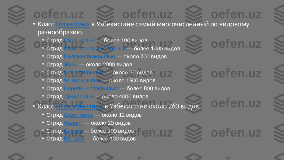 •
Класс  Насекомых  в Узбекистане самый многочисленный по видовому 
разнообразию.
•
Отряд  Саранчовые  — более 100 видов
•
Отряд  Равнокрылых хоботных  — более 1000 видов
•
Отряд  Полужесткокрылые  — около 700 видов
•
Отряд  Жуки  — около 2000 видов
•
Отряд  Сетчатокрылые  — около 30 видов
•
Отряд  Чешуекрылые  — около 1500 видов
•
Отряд  Перепончатокрылые  — более 800 видов
•
Отряд  Двукрылые  — около 4000 видов
•
Класс  Паукообразных  в Узбекистане около 260 видов.
•
Отряд  Скорпионы  — около 12 видов
•
Отряд  Фаланг  — около 20 видов
•
Отряд  Пауков  — более 100 видов
•
Отряд  Клещей  — более 130 видов 