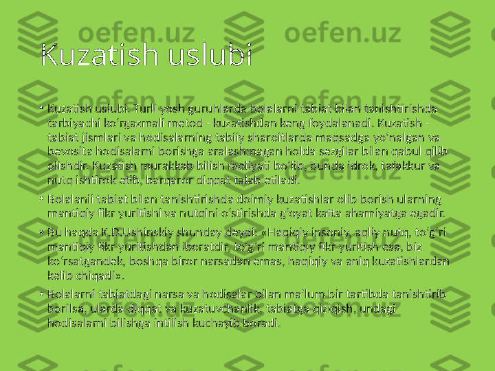 Kuzatish uslubi
•
Kuzatish uslubi. Turli yosh guruhlarda bolalarni tabiat bilan tanishtirishda 
tarbiyachi ko‘rgazmali metod - kuzatishdan keng foydalanadi. Kuzatish - 
tabiat jismlari va hodisalarning tabiiy sharoitlarda maqsadga yo‘nalgan va 
bevosita hodisalarni borishga aralashmagan holda sezgilar bilan qabul qilib 
olishdir. Kuzatish murakkab bilish faoliyati bo‘lib, bunda idrok, tafakkur va 
nutq ishtirok etib, barqaror diqqat talab etiladi.
•
Bolalanii tabiat bilan tanishtirishda doimiy kuzatishlar olib borish ularning 
mantiqiy fikr yuritishi va nutqini o‘stirishda g‘oyat katta ahamiyatga egadir.
•
Bu haqda K.D.Ushinskiy shunday deydi: «Haqiqiy insoniy, aqliy nutq, to‘g‘ri 
mantiqiy fikr yuritishdan iboratdir, to‘g‘ri mantiqiy fikr yuritish esa, biz 
ko‘rsatgandek, boshqa biror narsadan emas, haqiqiy va aniq kuzatishlardan 
kelib chiqadi».
•
Bolalarni tabiatdagi narsa va hodisalar bilan ma’lum bir tartibda tanishtirib 
borilsa, ularda diqqat va kuzatuvchanlik, tabiatga qiziqish, undagi 
hodisalarni bilishga intilish kuchayib boradi. 