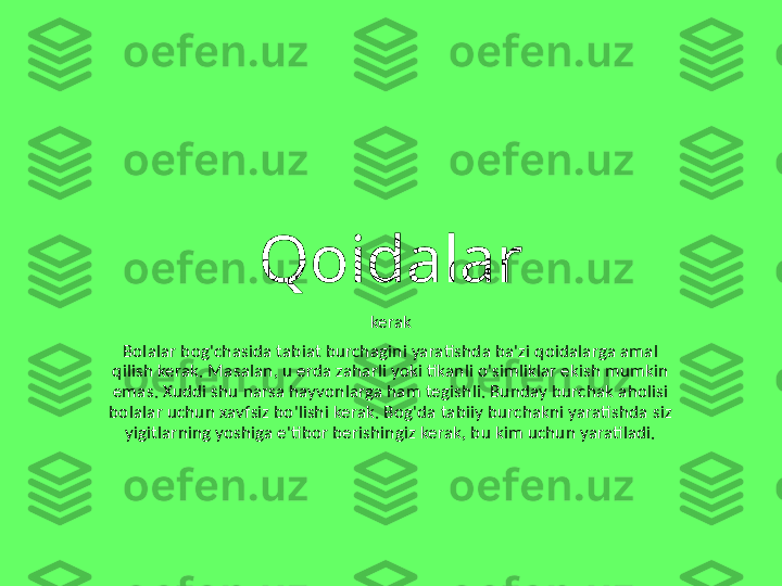 Qoidalar
kerak
Bolalar bog'chasida tabiat burchagini yaratishda ba'zi qoidalarga amal 
qilish kerak. Masalan, u erda zaharli yoki tikanli o'simliklar ekish mumkin 
emas. Xuddi shu narsa hayvonlarga ham tegishli. Bunday burchak aholisi 
bolalar uchun xavfsiz bo'lishi kerak. Bog'da tabiiy burchakni yaratishda siz 
yigitlarning yoshiga e'tibor berishingiz kerak, bu kim uchun yaratiladi. 