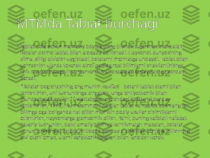 MTMda Tabiat burchagi
•
Tabiat bola uchun ma’naviy boyitishning bitmas-tuganmas manbaidir. 
Bolalar doimo tabiat bilan aloqada bo'lishadi. Hayvonot dunyosining 
xilma-xilligi qiziqish uyg'otadi, bolalarni mehnatga undaydi. Tabiat bilan 
uchrashish ularda tevarak-atrof haqida real bilimlarni shakllantirishga, 
tirik mavjudotlarga insonparvarlik munosabatini tarbiyalashga yordam 
beradi.
•
"Bolalar bog'chasining eng muhim vazifasi - bolani tabiat olami bilan 
tanishtirish, uni tushunishga o'rgatish, unga ehtiyotkorlik bilan 
munosabatda bo'lish" (Maktabgacha yoshdagi bolalarni qanday 
tanishtirish, 1978). Bu muammoni bolalar tabiat va haqida boshlang'ich 
bilimga ega bo'lganda hal qilish mumkin oddiy usullar o'simliklarni 
etishtirish, hayvonlarga g'amxo'rlik qilish. Ya'ni, buning kafolati nafaqat 
nazariy tushunish, balki amaliy bilim va ko'nikmalar: masalan, bolalar 
uchun o'rmonda, dalada, o'tloqda qanday o'simliklar borligini bilishning 
o'zi etarli emas, ularni xarakterli belgilari bilan farqlash kerak. 