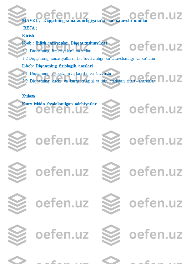 MAVZU;   Diqqatning samaradorligiga ta’sir ko’rsatuvchi  omillar   
 REJA ;
Kirish 
l-bob : Bilish  jarayonlar. Diqqat tushunchasi 
1.1  Diqqatning  funksiyalari   va turlari  
1.2 Diqqatning  xususiyatlari .  Bo’luvchanligi  ko’chuvchanligi  va ko’lami
ll-bob: Diqqatning  fiziologik  asoslari  
2.1  Diqqatning  shaxsda  rivojlanishi  va  buzilishi  
2.2  Diqqatning  kuchi  va  barqarorligini  ta’min  etadigan  shart –sharoitlar  
Xulosa
Kurs  ishida  foydalanilgan  adabiyotlar 