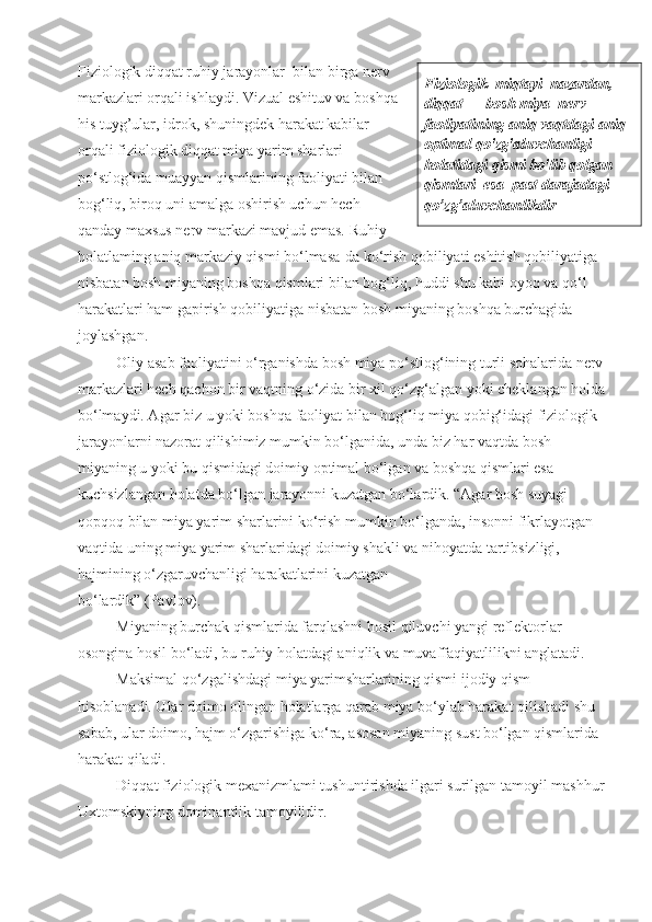 Fiziologik diqqat ruhiy jarayonlar  bilan birga nerv
markazlari orqali ishlaydi. Vizual eshituv va boshqa
his tuyg’ular, idrok, shuningdek harakat kabilar
orqali fiziologik diqqat miya yarim sharlari
po‘stlog‘ida muayyan qismlarining faoliyati bilan
bog‘liq, biroq uni amalga oshirish uchun hech
qanday maxsus nerv markazi mavjud emas. Ruhiy
holatlaming aniq markaziy qismi bo‘lmasa-da ko‘rish qobiliyati eshitish qobiliyatiga 
nisbatan bosh miyaning boshqa qismlari bilan bog‘liq, huddi shu kabi oyoq va qo‘l 
harakatlari ham gapirish qobiliyatiga nisbatan bosh miyaning boshqa burchagida
joylashgan. 
  Oliy asab faoliyatini o‘rganishda bosh miya po‘stlog‘ining turli sohalarida nerv
markazlari hech qachon bir vaqtning o‘zida bir xil qo‘zg‘algan yoki cheklangan holda
bo‘lmaydi. Agar biz u yoki boshqa faoliyat bilan bog‘liq miya qobig‘idagi fiziologik
jarayonlarni nazorat qilishimiz mumkin bo‘lganida, unda biz har vaqtda bosh 
miyaning u yoki bu qismidagi doimiy optimal bo‘lgan va boshqa qismlari esa 
kuchsizlangan holatda bo‘lgan jarayonni kuzatgan bo‘lardik. “Agar bosh suyagi 
qopqoq bilan miya yarim sharlarini ko‘rish mumkin bo‘lganda, insonni fikrlayotgan 
vaqtida uning miya yarim sharlaridagi doimiy shakli va nihoyatda tartibsizligi, 
hajmining o‘zgaruvchanligi harakatlarini kuzatgan
bo‘lardik” (Pavlov). 
  Miyaning burchak qismlarida farqlashni hosil qiluvchi yangi reflektorlar 
osongina hosil bo‘ladi, bu ruhiy holatdagi aniqlik va muvaffaqiyatlilikni anglatadi.
Maksimal qo‘zgalishdagi miya yarimsharlarining qismi ijodiy qism 
hisoblanadi. Ular doimo olingan holatlarga qarab miya bo‘ylab harakat qilishadi shu 
sabab, ular doimo, hajm o‘zgarishiga ko‘ra, asosan miyaning sust bo‘lgan qismlarida 
harakat qiladi.
Diqqat fiziologik mexanizmlami tushuntirishda ilgari surilgan tamoyil mashhur
Uxtomskiyning dominantlik tamoyilidir. Fiziologik    miqtayi    nazardan , 
diqqat  —  bosh   miya    nerv  
faoliyatining   aniq   vaqtdagi   aniq  
optimal   qo ' zg ' aluvchanligi  
holatidagi   qismi   bo ' lib   qolgan
qismlari  esa  past darajadagi
qo’zg’aluvchanlikdir 