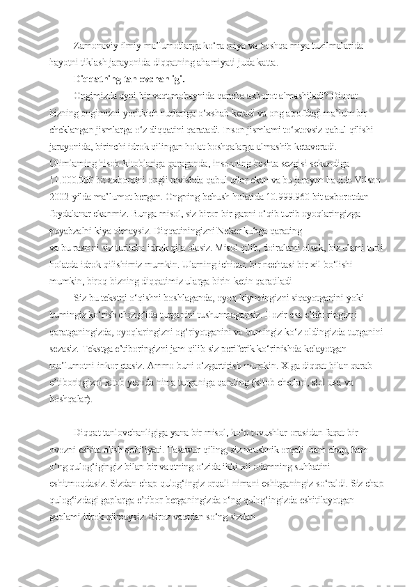 Zamonaviy ilmiy ma’lumotlarga ko‘ra miya va boshqa miya tuzilmalarida 
hayotni tiklash jarayonida diqqatning ahamiyati juda katta.
Diqqatning tanlovchanligi.
Ongimizda ayni bir vaqt mobaynida qancha axborot almashiladi? Diqqat 
bizning ongimizni yoritkich nurlariga o‘xshab ketadi va ong atrofdagi ma’lum bir 
cheklangan jismlarga o‘z diqqatini qaratadi. Inson jismlami to‘xtovsiz qabul qilishi 
jarayonida, birinchi idrok qilingan holat boshqalarga almashib ketaveradi. 
Olimlaming hisob-kitoblariga qaraganda, insonning beshta sezgisi sekundiga 
11.000.000 bit axborotni ongli ravishda qabul qilar ekan va bu jarayon haqida Vilson 
2002-yilda ma’lumot bergan. Ongning behush holatida 10.999.960 bit axborotdan 
foydalanar ekanmiz. Bunga misol, siz biror-bir gapni o‘qib turib oyoqlaringizga 
poyabzalni kiya olmaysiz. Diqqatiningizni Neker kubga qarating
va bu rasmni siz turlicha idrok qila olasiz. Misol qilib, doiralami olsak, biz ulami turli
holatda idrok qilishimiz mumkin. Ulaming ichidan bir nechtasi bir xil bo‘lishi 
mumkin, biroq bizning diqqatimiz ularga birin-ketin qaratiladi
Siz bu tekstni o‘qishni boshlaganda, oyoq kiyimingizni siqayotganini yoki 
bumingiz ko‘rish chizig‘ida turganini tushunmagansiz. Hozir esa e’tiboringizni 
qaratganingizda, oyoqlaringizni og‘riyotganini va bumingiz ko‘z oldingizda turganini
sezasiz. Tekstga e’tiboringizni jam qilib siz periferik ko‘rinishda kelayotgan 
ma’lumotni inkor etasiz. Ammo buni o‘zgartirish mumkin. X ga diqqat bilan qarab 
e’tiboringizni kitob yonida nima turganiga qarating (kitob chetlari, stol usti va 
boshqalar).
Diqqat tanlovchanligiga yana bir misol, ko‘p tovushlar orasidan faqat bir 
ovozni eshita olish qobiliyati. Tasawur qiling, siz naushnik orqali  ham chap, ham 
o‘ng qulog‘igingiz bilan bir vaqtning o‘zida ikki xil odamning suhbatini 
eshitmoqdasiz. Sizdan chap qulog‘ingiz orqali nimani eshitganingiz so‘raldi. Siz chap
qulog‘izdagi gaplarga e’tibor berganingizda o‘ng qulog‘ingizda eshitilayotgan 
gaplami idrok qilmaysiz. Biroz vaqtdan so‘ng sizdan 