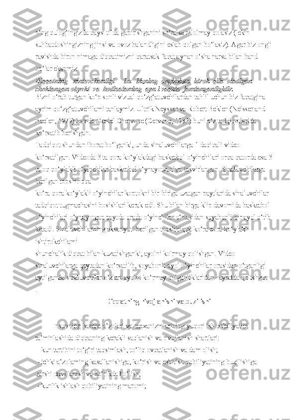 o‘ng qulog‘ingizda qaysi tilda gapirishganini so‘ralsa bilolmay qolasiz (lekin 
suhbatdoshingizning jinsi va ovoz balandligini eslab qolgan bo‘lasiz). Agar biz ongli 
ravishda biron nimaga diqqatimizni qaratsak faqat aynan o‘sha narsa bilan band 
bo‘lar ekanmiz. 
Diqqatning   tanlovchanligi   - bu   bizning  ongimizda  idrok  qila  oladigan  
cheklangan obyekt  va  hodisalaming  ayn i vaqtda  jamlanganligidir. 
Bizni o‘rab turgan ko‘p sonli vizual qo‘zg‘atuvchilardan tahlil uchun biz faqatgina 
ayrim qo‘zg‘atuvchilami tanlaymiz. Ultrik Neysser va Robert Beklen (Neisser and 
Beclen, 1979) hamda Deniel Chervone (Cervone, 1983) buni o‘z tadqiqotlarida 
ko‘rsatib berishgan.
Tadqiqot shundan iborat bo‘lganki, unda sinaluvchilarga 1 daqiqali video 
ko‘rsatilgan. Videoda 3 ta qora ko‘ylakdagi basketbol o‘yinchilari orqa qatorda esa 3 
ta oq qo‘ylakli o‘yinchilar basketbol o‘ynayotganlari tasvirlangan. Sinaluvchilarga 
berilgan topshiriqqa
ko‘ra qora ko‘ylakli o‘yinchilar koptokni bir-biriga uzatgan paytlarida sinaluvchilar 
tadqiqot tugmachasini bosishlari kerak edi. Shu bilan birga klip davomida basketbol 
o‘yinchilari o‘ynayotgan paytda orada o‘yinchilar o‘rtasidan soyabonli bir ayol o‘tib 
ketadi. Sinaluvchilarning aksariyati berilgan topshiriqqa ko‘ra qora ko‘ylakli 
ishtirokchilami
shunchalik diqqat bilan kuzatishganki, ayolni ko'rmay qolishgan. Video 
sinaluvchilarga qaytadan ko‘rsatilib, soyabonli ayol o‘yinchilar orasidan o‘tganligi 
aytilganda sinaluvchilar o‘zlari ayolni ko‘rmay qolganliklaridan hayratda qolishgan
.
    Diqqatning rivojlanishi va buzilishi
Insonning barcha a’zolari va mexanizmlarining yuqori ish qobiliyatini 
ta’minlashida diqqatning kerakli saqlanish va rivojlanish shartlari:
 - kun tartibini to‘g‘ri taqsimlash, to‘liq ovqatlanish va dam olish;
 - ichki a’zolaming kasallanishiga, ko‘rish va eshitish qobiliyatining buzilishiga 
qarshi davolanish va ko‘rikda bo‘lish;
 - kunlik ishlash qobiliyatining maromi;   