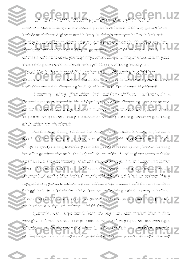        III tur. Parishonxotirlik - diqqatning jamlanganligi va qiyinchilik bilan 
almashishi sezilarli darajada murakkabligi bilan tavsiflanadi. Ushbu tipga nerv tizimi 
kuchsiz va e’tiborsizligi vaqtivaqti bilan yoki doimiy namoyon bo‘luvchilar kiradi. 
Bunday holat ma’lum muddat holdan toygan va parishonxotir bo‘lib qolgan sog‘lom 
odamlarda ham to o‘z holati tiklanguniga qadar sodir   bo‘lshi  mumkin . Klinik 
ko‘rmishi ko‘pincha keksa yoshdagi miya   terosklerosga  uchragan shaxslarda miyada
kislorodning kamayishi  natijasida uchraydi.  Diqqatsizlikning  bunday turi 
“Keksalikka    bo‘lgan diqqatsizlik” deb ham ataladi. Diqqatning buzilishi ham  
kasallik alomati bo‘lishi mumkin. Kasallikka olib boruvchi turli  p sixik yoki somatik 
buzilishlar natijasida diqqatning buzilishini  ham  kasallikni alomati hisoblanadi
Di qq atning   salbiy   ji h atlaridan   biri   parishonxotirlikdir.   Parishonxotirlik
diqqatni uzoq vaqt davomida biron ishga layoqatsizlikda diqqatning osongina va tez-
tez   bo’linib   turishida   namoyon   bo’lishi   mumkin.   Parishonxotirlikning   bu   ko’rinishi
ko’pincha   ish   qobiliyati   susayib   ketishining   va   xulq-atvordagi   uyushmaganlikning
sabablaridan biri hisoblanadi. 
Parishonxotirlikning   sabablari   har   xildir.   Parishonxotirlik   shaxsning   barqaror
xislati   sifatida   ixtiyoriy   diqqatning   sustligi   ko’rsatkichi   hisoblanadi   va   noto’g’ri
tarbiya natijasi(bolaning erkalatib yuborilishi, jazolanmasdan qolishi, taassurotlarning
har xilligiga odatlanish va boshqalar) bo’lishi mumkin. Bu xildagi parishonxotirlikka
qarshi avvalo shaxsda irodaviy  sifatlarni shakllantirish yo’li bilan kurash olib borish
kerak.   Parishonxotirlikni   bola   salomatligining   yaxshi   emasligi,   nerv   tizimining
umuman buzilganligi bilan izo h lash mumkin. Parishonxotirlik haddan tashqari hissiy
hayajonlanish, yoxud charchash oqibati sifatida qisqa muddatli bo’lishi ham mumkin.
So’nggi   holatda   u   ko’pincha   o’qish   kuni   va   qaftasining   oxirida   namoyon   bo’ladi.
Pedagogik ish tajribasida diqqatni tarbiyalash maqsadida parishonxotirlikning barcha
sabablari va xususiyatlari inobatga olinishi shart.
Qachonki,   kishi   ishga   berilib   ketib   o’z   xayollari,   kechinmalari   bilan   bo’lib,
mashg’ul   bo’lgan   ishidan   boshqa   hech   narsani   ko’rmayotgan   va   eshitmayotgan
hollarda   ham   "parishonxotirlik"   haqida   so’z   yuritiladi.   U   masalan   tevarak-
atrofdagilarga e'tibor bermaydi, o’ziga   q aratilgan savollarga parvo   q ilmaydi. Bunday 