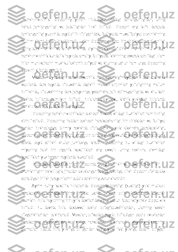 "parishonxotirlik"   di qq atning   yor q in   ifodalagan   h oldagi   tanlanganligidan,   uning
be h ad   jamlanganligi   va   jadalligidan   h osil   bo’ladi.   Diqqatni   eng   ko’p   darajada
jamlanganligi yuqorida qayd qilib o’tilganidek, faoliyatda muvaffaqiyat qozonishning
muhim   sharti   bo’lib   hisoblanadi.   Lekin   diqqatning   faqat   bir   ob'ektga   qaratilganligi
uning   taqsimlanishi   va   ko’chirilishida   qiyinchiliklar   tug’dirishi   mumkin.   Bu   xildagi
parishonxotirlik kundalik hayotda amaliy faoliyatda kishining tevarak-atrofdagi olam
bilan munosabatini mushkullashtirib qo’yadi va shuning uchun ham unga diqqatning
nuqsoni sifatida qaraladi. 
Maktab   hayotidagi   parishonxotirlik   "qoidaga   sig’maydigan"   deb   atalmish
xatolarda   dars   paytida   o’quvchida   tegishli   maktab   anjomlari   yo’qligining   ma'lum
bo’lishida,   o’quvchining  dars   jarayoniga   yetarlicha   jalb  etilmaganligida   va  shu  kabi
boshqa   hollarda   namoyon   bo’ladi.   Bolalarda,   ayniqsa,   kichik   yoshdagi   bolalarda
parishonxotirlik juda ko’p uchraydi. 
Diqqatning parishonxotirlikdan tashqari boshqa xildagi buzilishlari ham borligi
e'tirof   etiladi.   Diqqatning   haddan   tashqari   harakatchanligi   bir   ob'ektdan   va   faoliyat
turidan   boshqalariga   doimiy   ravishda   o’tib   turishi,   yoki   aksincha   harakatsizligi,
diqqatning sust harakat qilishi, uning tor doiradagi tasavvurlar va fikrlarga patologik
tarzda   qayd   etilishi   shular   jumlasiga   kiradi.   Diqqatning   bu   xildagi   buzilishlari
miyaning   ba'zi   bir   organik   kasalliklari   eng   avvalo   uning   peshona   qismidagi
kasalliklari yuz bergan paytlarda kuzatiladi.
Di qq atning fazilatlari bilan bir  q atorda uning buzilishi va nuqsonlari bo’lishi 
mumkinligini psixologik jihatdan asoslangan tarzda hisobga olish diqqatni o’zida aks
ettiradigan bilish jarayonlarini tadqiq etishning zarur shartidir. 
Ayrim   ruhiy   kasallik   holatlarida   diqqatning   inertligi   (sustligi)   yoki   mutlaqo
harakatsizligi,   qandaydir   biron   ob'ekt   ustida   to’xtab   qolish   holatlarini   kuzatish
mumkin. Bola hayotining bir oylik davrlarida uning uchun faqat ixtiyorsiz diqqat xos
bo’ladi.   Bu   davrda   bola   dastavval   tashqi   qo’zg’atuvchilardan,   ularning   keskin
o’zgarishlaridan   ta'sirlanadi. Masalan, to’satdan paydo bo’ladigan qattiq ovozlardan
harakatning   o’zgarishidan   va   boshqa   narsalardan   ta'sirlanadi.   Ixtiyoriy   diqqatning
alomatlari   odatda   bola   yoshiga   to’lgandan   so’ng   yoki   ikki   yoshga   qadam   qo’ygan 