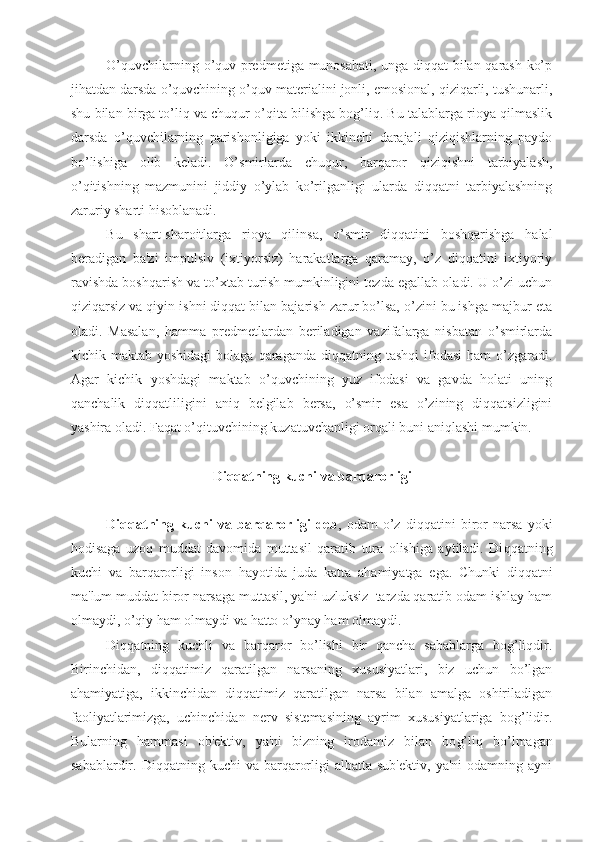 O’quvchilarning o’quv predmetiga munosabati, unga diqqat bilan qarash ko’p
jihatdan darsda o’quvchining o’quv materialini jonli, emosional, qiziqarli, tushunarli,
shu bilan birga to’liq va chuqur o’qita bilishga bog’liq. Bu talablarga rioya qilmaslik
darsda   o’quvchilarning   parishonligiga   yoki   ikkinchi   darajali   qiziqishlarning   paydo
bo’lishiga   olib   keladi.   O’smirlarda   chuqur,   barqaror   qiziqishni   tarbiyalash,
o’qitishning   mazmunini   jiddiy   o’ylab   ko’rilganligi   ularda   diqqatni   tarbiyalashning
zaruriy sharti hisoblanadi.
Bu   shart-sharoitlarga   rioya   qilinsa,   o’smir   diqqatini   boshqarishga   halal
beradigan   ba'zi   impulsiv   (ixtiyorsiz)   harakatlarga   qaramay,   o’z   diqqatini   ixtiyoriy
ravishda boshqarish va to’xtab turish mumkinligini tezda egallab oladi. U o’zi uchun
qiziqarsiz va qiyin ishni diqqat bilan bajarish zarur bo’lsa, o’zini bu ishga majbur eta
oladi.   Masalan,   hamma   predmetlardan   beriladigan   vazifalarga   nisbatan   o’smirlarda
kichik maktab  yoshidagi   bolaga  qaraganda  diqqatning  tashqi   ifodasi  ham  o’zgaradi.
Agar   kichik   yoshdagi   maktab   o’quvchining   yuz   ifodasi   va   gavda   holati   uning
qanchalik   diqqatliligini   aniq   belgilab   bersa,   o’smir   esa   o’zining   diqqatsizligini
yashira oladi. Faqat o’qituvchining kuzatuvchanligi orqali buni aniqlashi mumkin.
Diqqatning kuchi va barqarorligi
Diqqatning   kuchi   va   barqarorligi   deb ,   odam   o’z   diqqatini   biror   narsa   yoki
hodisaga   uzoq   muddat   davomida   muttasil   qaratib   tura   olishiga   aytiladi.   Di qq atning
kuchi   va   bar q arorligi   inson   h ayotida   juda   katta   a h amiyatga   ega.   Chunki   diqqatni
ma'lum muddat biror narsaga muttasil, ya'ni uzluksiz  tarzda qaratib odam ishlay ham
olmaydi, o’qiy ham olmaydi va hatto o’ynay ham olmaydi.
Diqqatning   kuchli   va   barqaror   bo’lishi   bir   qancha   sabablarga   bog’liqdir.
Birinchidan,   diqqatimiz   qaratilgan   narsaning   xususiyatlari,   biz   uchun   bo’lgan
ahamiyatiga,   ikkinchidan   diqqatimiz   qaratilgan   narsa   bilan   amalga   oshiriladigan
faoliyatlarimizga,   uchinchidan   nerv   sistemasining   ayrim   xususiyatlariga   bog’lidir.
Bularning   h ammasi   ob'ektiv,   ya'ni   bizning   irodamiz   bilan   bo g’ li q   bo’lmagan
sabablardir.  Diqqatning  kuchi   va  barqarorligi   albatta  sub'ektiv,   ya'ni  odamning  ayni 