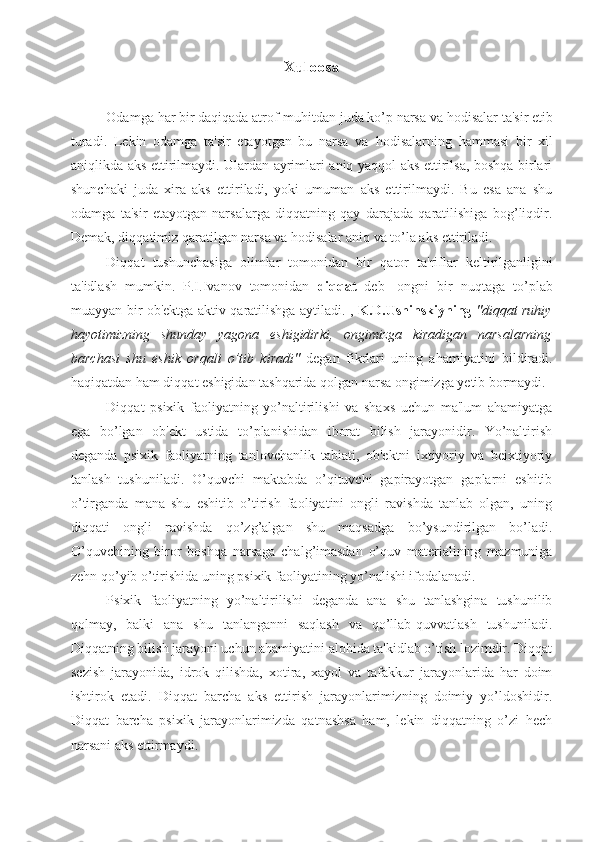          Xuloosa 
Odamga  h ar bir da q i q ada atrof-mu h itdan juda ko’p narsa va  h odisalar ta'sir etib
turadi.   Lekin   odamga   ta'sir   etayotgan   bu   narsa   va   h odisalarning   h ammasi   bir   xil
ani q likda aks ettirilmaydi. Ulardan ayrimlari aniq yaqqol aks ettirilsa, boshqa birlari
shunchaki   juda   xira   aks   ettiriladi,   yoki   umuman   aks   ettirilmaydi.   Bu   esa   ana   shu
odamga   ta'sir   etayotgan   narsalarga   diqqatning   qay   darajada   qaratilishiga   bog’liqdir.
Demak, di qq atimiz  q aratilgan narsa va  h odisalar ani q  va to’la aks ettiriladi. 
Di qq at   tushunchasiga   olimlar   tomonidan   bir   q ator   ta'riflar   keltirilganligini
ta'idlash   mumkin.   P.I.Ivanov   tomonidan   di qq at   deb-   ongni   bir   nu q taga   to’plab
muayyan bir ob'ektga aktiv   q aratilishga aytiladi. ,   K.D.Ushinskiyning   "diqqat ruhiy
hayotimizning   shunday   yagona   eshigidirki,   ongimizga   kiradigan   narsalarning
barchasi   shu   eshik   orqali   o’tib   kiradi"   degan   fikrlari   uning   ahamiyatini   bildiradi.
haqiqatdan ham diqqat eshigidan tashqarida qolgan narsa ongimizga yetib bormaydi.
Diqqat   psixik   faoliyatning   yo’naltirilishi   va   shaxs   uchun   ma'lum   ahamiyatga
ega   bo’lgan   ob'ekt   ustida   to’planishidan   iborat   bilish   jarayonidir.   Yo’naltirish
deganda   psixik   faoliyatning   tanlovchanlik   tabiati,   ob'ektni   ixtiyoriy   va   beixtiyoriy
tanlash   tushuniladi.   O’quvchi   maktabda   o’qituvchi   gapirayotgan   gaplarni   eshitib
o’tirganda   mana   shu   eshitib   o’tirish   faoliyatini   ongli   ravishda   tanlab   olgan,   uning
diqqati   ongli   ravishda   qo’zg’algan   shu   maqsadga   bo’ysundirilgan   bo’ladi.
O’quvchining   biror   boshqa   narsaga   chalg’imasdan   o’quv   materialining   mazmuniga
zehn qo’yib o’tirishida uning psixik faoliyatining yo’nalishi ifodalanadi. 
Psixik   faoliyatning   yo’naltirilishi   deganda   ana   shu   tanlashgina   tushunilib
qolmay,   balki   ana   shu   tanlanganni   saqlash   va   qo’llab-quvvatlash   tushuniladi.
Diqqatning bilish jarayoni uchun ahamiyatini alohida ta'kidlab o’tish lozimdir. Diqqat
sezish   jarayonida,   idrok   qilishda,   xotira,   xayol   va   tafakkur   jarayonlarida   har   doim
ishtirok   etadi.   Diqqat   barcha   aks   ettirish   jarayonlarimizning   doimiy   yo’ldoshidir.
Diqqat   barcha   psixik   jarayonlarimizda   qatnashsa   ham,   lekin   diqqatning   o’zi   hech
narsani aks ettirmaydi.  