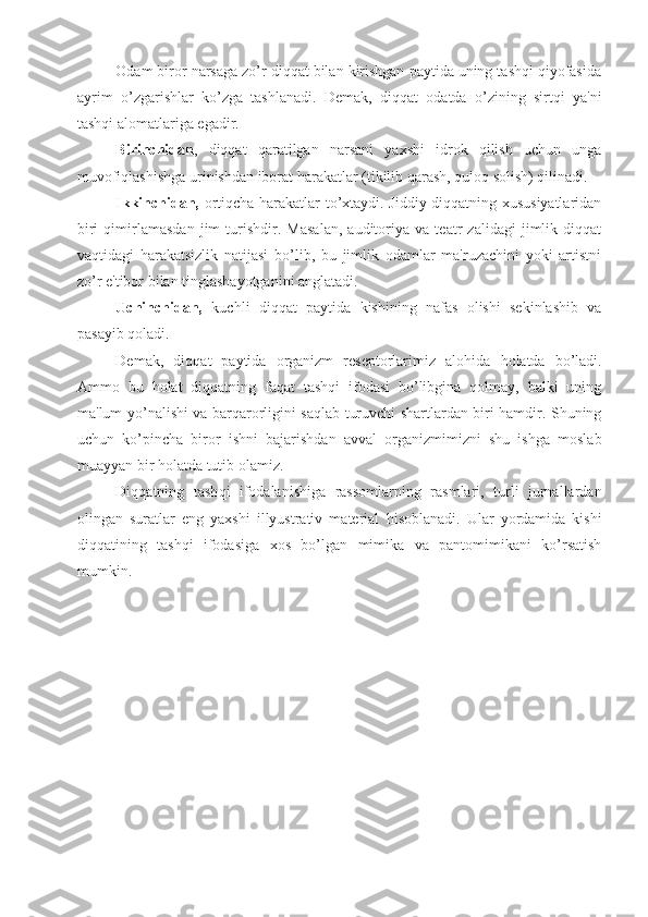 Odam biror narsaga zo’r diqqat bilan kirishgan paytida uning tashqi qiyofasida
ayrim   o’zgarishlar   ko’zga   tashlanadi.   Demak,   diqqat   odatda   o’zining   sirtqi   ya'ni
tashqi alomatlariga egadir. 
Birinchidan ,   diqqat   qaratilgan   narsani   yaxshi   idrok   qilish   uchun   unga
muvofiqlashishga urinishdan iborat harakatlar (tikilib qarash, quloq solish) qilinadi.
Ikkinchidan,   ortiqcha harakatlar to’xtaydi. Jiddiy diqqatning xususiyatlaridan
biri   qimirlamasdan   jim   turishdir.   Masalan,   auditoriya   va   teatr   zalidagi   jimlik   diqqat
vaqtidagi   harakatsizlik   natijasi   bo’lib,   bu   jimlik   odamlar   ma'ruzachini   yoki   artistni
zo’r e'tibor bilan tinglashayotganini anglatadi.
Uchinchidan,   kuchli   di qq at   paytida   kishining   nafas   olishi   sekinlashib   va
pasayib  q oladi.
Demak,   di qq at   paytida   organizm   reseptorlarimiz   alo h ida   h olatda   bo’ladi.
Ammo   bu   holat   diqqatning   faqat   tashqi   ifodasi   bo’libgina   qolmay,   balki   uning
ma'lum yo’nalishi va barqarorligini saqlab turuvchi shartlardan biri hamdir. Shuning
uchun   ko’pincha   biror   ishni   bajarishdan   avval   organizmimizni   shu   ishga   moslab
muayyan bir  h olatda tutib olamiz.
Di qq atning   tash q i   ifodalanishiga   rassomlarning   rasmlari,   turli   jurnallardan
olingan   suratlar   eng   yaxshi   illyustrativ   material   h isoblanadi.   Ular   yordamida   kishi
diqqatining   tashqi   ifodasiga   xos   bo’lgan   mimika   va   pantomimikani   ko’rsatish
mumkin. 