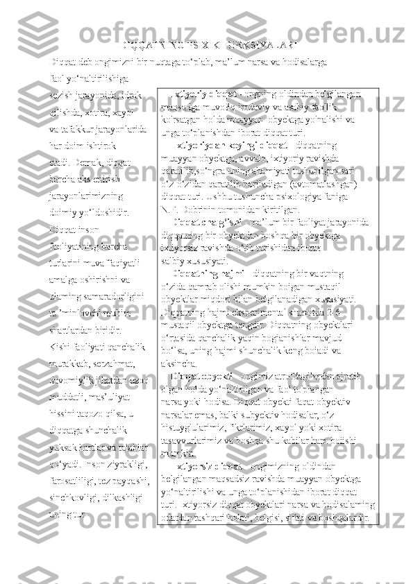                              DIQQATNING PSIXIK FUNKSIYALARI
Diqqat deb ongimizni bir nuqtaga to‘plab, ma’lum narsa va hodisalarga
faol yo‘naltirilishiga                                   
sezish jarayonida, idrok
qilishda, xotira, xayol
va tafakkur jarayonlarida
har doim ishtirok
etadi. Demak, diqqat
barcha aks ettirish
jarayonlarimizning
doimiy yo‘ldoshidir.
Diqqat inson
faoliyatining barcha
turlarini muvaffaqiyatli
amalga oshirishni va
ulaming samaradorligini
ta ’minlovchi muhim
shartlardan biridir.
Kishi faoliyati qanchalik
murakkab, serzahmat,
davomiylik jihatdan uzoq
muddatli, mas’uliyat
hissini taqozo qilsa, u
diqqatga shunchalik
yuksak hartlar va talablar
qo‘yadi. Inson ziyrakligi,
farosatliligi, tez payqashi,
sinchkovligi, dilkashligi
uning tur-     Ixtiyoriy diqqat -  ongning oldindan belgilangan
maqsadga muvofiq irodaviy va asabiy faollik
ko'rsatgan holda muayyan  obyektga yo'nalishi va
unga to‘planishdan iborat diqqat turi.
     Ixtiyoriydan keyingi diqqat  - diqqatning
muayyan obyektga, avvalo, ixtiyoriy ravishda 
qaratilib,so‘ngra uning ahamiyati tushunilgan sari
o‘z-o‘zidan qaratilib boriladigan (avtomatlashgan)
diqqat turi. Ushbu tushuncha psixologiya faniga
N.F. Dobrinin tomonidan kiritilgan.
     Diqqat chalg‘ishi  - ma’lum bir faoliyat jarayonida 
diqqatning bir obyektdan boshqa bir obyektga 
ixtiyorsiz ravishda o‘tib turishidan iborat
salbiy xususiyati.
    Diqqatning hajmi -  diqqatning bir vaqtning
o‘zida qamrab olishi mumkin boigan mustaqil
obyektlar miqdori bilan belgilanadigan xususiyati.
Diqqatning hajmi eksperimental sharoitda 2-6
mustaqil obyektga tengdir. Diqqatning obyektlari
o‘rtasida qanchalik yaqin bogianishlar mavjud
bo‘lsa, uning hajmi shunchalik keng boiadi va
aksincha.
    Diqqat obyekti  - ongimiz atrofdagilardan ajratib
olgan holda yo‘naltirilgan va faol to'plangan
narsa yoki hodisa. Diqqat obyekti faqat obyektiv
narsalar emas, balki subyektiv hodisalar, o‘z 
histuyg'ularimiz, fikrlarimiz, xayol yoki xotira 
tasavvurlarimiz va boshqa shu kabilar ham boiishi
mumkin.
     Ixtiyorsiz diqqat  - ongimizning oldindan 
belgilangan maqsadsiz ravishda muayyan obyektga
yo‘naltirilishi va unga to‘planishidan iborat diqqat
turi. Ixtiyorsiz diqqat obyektlari narsa va hodisalaming
odatdan tashqari holati, belgisi, sifati va boshqalardir.   