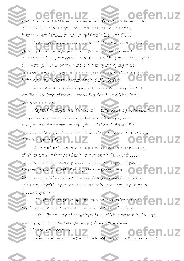 mush sharoitida, shaxslararo munosabatida muhim omil sifatida xizmat
qiladi. Diqqat aqliy faoliyatning barcha turlarida ishtirok etadi,
insonning xatti-harakatlari ham uning ishtirokida sodir bo‘ladi.
Psixologiya fanida diqqatga har xil ta’rif beriladi, uni yoritishda
psixologlar turli nazariyaga asoslanib yondashadilar. Diqqat deb ongni
bir nuqtaga to‘plab, muayyan bir obyektga aktiv (faol) qaratilishiga aytiladi
(P.I.Ivanov). P.I.Ivanovning fikricha, biz faoliyatimiz jarayonida
idrok va tasawur qiladigan har bir narsa, har bir hodisa, o‘zimiz qilgan
ishimiz, o‘y va fikrlarimiz diqqatning obyekti bo‘la oladi.
  Diqqatsizlik  - diqqatni obyektga yo‘naltira va to‘play olmaslik,
atrofdagi kishilarga nisbatan diqqatsizlik yoki iltifotsizlikdan iborat
salbiy xarakter xislati.
Diqqatning o‘zgarib turishi  - idrok, xotira, tasawur yoki tafakkur
jarayonida diqqatning ma’lum vaqt ichida dam kuchayib, dam
susayib turishidan iborat qonuniyat; diqqat ba’zan daqiqaga 25-30
marta ham o‘zgaradi. Diqqatning o‘rtacha o‘zgarishi tebranish chastotasi
2-3 sekundga tengdir.
Ko‘ruv diqqati  - narsa va hodisalami ko‘ruv organi orqali idrok
qilish, esga tushirish munosabati bilan namoyon bo‘ladigan diqqat
turi. Ikkinchi tartibli ixtiyoriy diqqat - ongimizni muayyan obyektga
ixtiyorsiz ravishda yo‘naltirilsa-da, uning ustiga ma’lum vaqt
barqaror holda, to‘planib turishidan iborat ixtiyoriy diqqat turi; diqqat
to‘plangan obyektining mazmuniga qarab ixtiyorsiz diqqatning ixtiyoriy
diqqatga aylanishi.
Ichki diqqat - ongimizning o‘z subyektiv taassurotlarimiz, his
tuyg‘ularimiz va intilishlarimizga qaratilishidan iborat diqqat turi.
Tashqi diqqat - ongimizning obyektiv voqelikdagi narsa va hodisalarga,
ulaming ayrim belgi va xususiyatlariga yo‘naltirilishi, ularda
faol to‘planadigan diqqat turi.
Bedor holat - bosh miya yarim sharlaridagi tegishli nerv markazlarining 