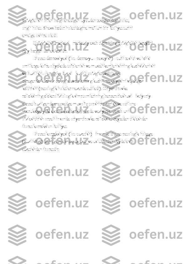 qo‘zg‘alishi bilan belgilanadigan uyqudan tashqaridagi holat,
ongli holat. Shaxs bedor holatidagina ma’lum bir faoliyat turini
amalga oshira oladi.
Qo‘zg‘alish markazi - markaziy asab tizimining qo‘zg‘alish jarayoni
ro‘y bergan uchastkasidir.
Diqqat depressiyasi (lot. deprezyu - pasayish) - turli tashqi va ichki
omillarga ko‘ra obyektda to‘planish va mustahkamlanishning kuchsizlanishi
va buzilishi. Paradoks fazasi - kuchli qo‘zg‘atuvchiiarga
qaraganda kuchsiz qo‘zg‘atuvchilaming kuchli reaksiyasini vujudga
keltirishi (patologik holatlar nazarda tutiladi). Oriyentirovka
refleksining elektrofiziologik simptomlarining barqarorlashuvi - ixtiyoriy
diqqat buzilganda maqsadga muvofiq topshiriq berish va oqilona
instruksiya yoki ustanovka berish hamda vaziyatga qarab uni
o‘zlashtirish orqali insonda oriyentirovka refleksini qaytadan tiklashdan
iborat korreksion faoliyat.
Diqqat korreksiyasi (lot. tuzatish) - insonda diqqat patologik holatga
(buzilishga) uchraganda maxsus usul va uslublardan foydalanib
tuzatishdan iboratdir. 