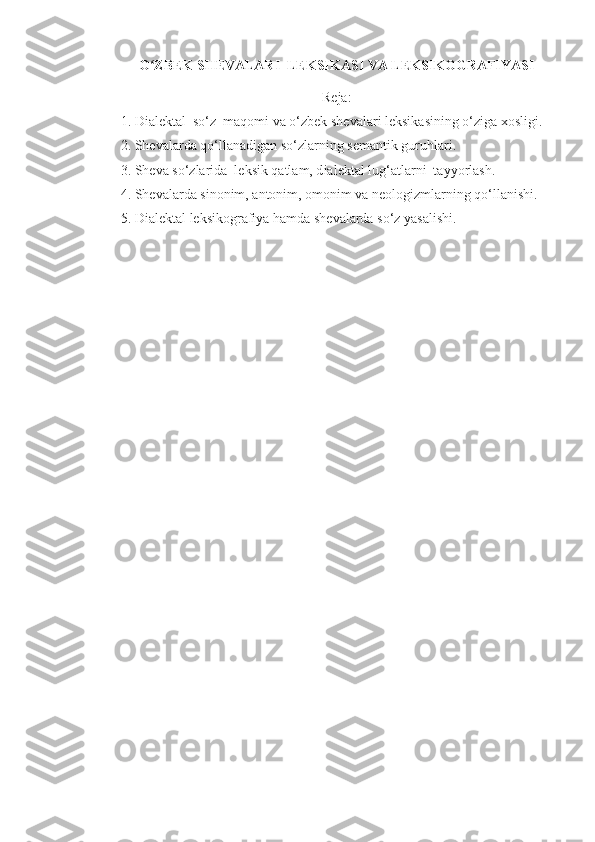 O ZBEK ʻ SHEVALAR I   LEKSIKASI  VA LEKSIKOGRAFIYASI
R е ja:
1.  Dialektal  so‘z  maqomi  va o‘zbek sh е valari leksikasining o‘ziga xosligi.
2. Sh е valarda qo‘llanadigan so‘zlarning s е mantik guruhlari.
3. Sh е va so‘zlarida  l е ksik qatlam, d ialektal lug‘atlarni  tayyorlash .
4. Sh е valarda sinonim, antonim, omonim va n е ologizmlarning qo‘llanishi.
5.  Dialektal  leksikografiya hamda sh е valarda so‘z yasalishi. 