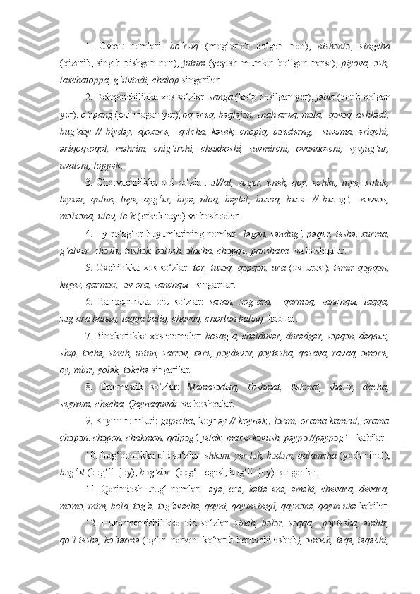 1.   Ovqat   nomlari:   bo‘rsiq   (mog‘orlab   qolgan   non),   nish ɔ nl ɔ ,   singcha
(qizarib, singib pishgan  non),   jutum   (yeyish  mumkin bo‘lgan narsa),   piyova,   ɔ sh,
laxchatoppa, g‘ilvindi , chalop  singarilar.
2 . Dеhqonchilikka xos so‘zlar:  sanga  (ko‘p bosilgan yer),  j əbiz  (qotib qolgan
yer),  o‘rpang  (ekilmagan yer),  oq ərъq, bəqləj ɔ n, shah arъq,  m ɔ la,   q ɔ v ɔ q, ashkədi,
bug‘d ɔ y   //   biydəy,   djox ɔ rъ,     qzlcha,   kəsek,   chopiq,   b ɔ ъdъrng,     suvьma,   ə riqchi,
ə riqoqsoqol,   m ə hrim,   chi g‘ irchi,   chakboshi,   suvmirchi,   ovandozchi,   syvju g‘ ur,
uvatchi,  loppək .  
3.   Chorvachilikka   oid   so‘zlar:   ɔ t//at,   sъgъr,   ъnek,   qoy,   еchkъ,   tuye,   xotuk,
təyxər,   qulun,   tuye,   ayg‘ъr,   biyə,   uloq,   bəytəl ,   buzoq,   bъzə:   //   bъz ɔ g‘,     n ɔ vv ɔ s,
m ɔ lx ɔ na, ulov,  lo‘k  (erkak tuya)  va boshqalar.  
4. Uy-ro‘zg‘or buyumlarining nomlari:   l ə g ə n, s ə ndug‘, p ə qъr, t е sh ə , xurma,
g‘alvъr, ch ɔ vlъ, tush ɔ k, b ɔ lъsh,  ɔ lacha, ch ɔ pqъ, panshaxa   va boshqalar.
5. Ovchilikka xos so‘zlar:   tor, tuz ɔ q, q ɔ pq ɔ n, ura   (ov urasi) , temir q ɔ pq ɔ n,
keyez, qarm qɔ ,   ɔ v ora, sanchqы    singarilar.
6.   Baliqchilikka   oid   so‘zlar:   sazan,   zog‘ara,     qarm ɔ q,   sanchqы,   laqqa,
z ɔ g‘ara balыq, laqqa baliq, chavaq, chortan balыq   kabilar.  
7. Binokorlikka xos atamalar:  bosag‘a, chəlduvər, durədgər, s ɔ pq ɔ n, dəqвъz,
ship, t ɔ chə, sinch, ustun, sarr ɔ v, xərъ, p ɔ ydеv ɔ r, p ɔ ytesha, qasava, ravaq,   ɔ morъ,
oy, mbir, yolək, t ɔ kchə  singarilar.  
8.   Onomastik   so‘zlar:   Mamas ɔ dыq,   Toshmat,   Eshmat,   sha::r,   dacha,
sъynъm, checha,  Qaynaquvdi   va boshqalar.  
9. Kiyim nomlari:   gupicha ,   koyn əy // koynək,, l ɔ zim, orama kamzul, orama
ch ɔ p ɔ n ,  ch ɔ pon, chakmon, qalp ɔ g‘, jеlak, maxsi-k ɔ vush, pəyp ɔ  //pəyp ɔ g‘     kabilar. 
10. Bog‘bonlikka oid so‘zlar:  shk ɔ m, yer t ɔ k, b ɔ d ɔ m, qalamcha  (yosh nihol),
b ɔ g‘ ɔ t  (bog‘li  joy),  b ɔ g‘d ɔ r   (bog‘   egasi, bog‘li  joy)  singarilar.
11.   Qarindosh-urug‘   nomlari:   ə y ə ,   en ə,   kəttə   enə,   əməki,   chevara,   devara,
m ɔ m ɔ , inim, bola, t ɔ g‘ə, t ɔ g‘əvəchə, qayni, qayinsingil, qayn ɔ nə, qayin ukə  kabilar.
12.   Hunarmandchilikka   oid   so‘zlar:   sinch,   b ɔ l ɔ r,   s ɔ qqa,     p ɔ ytesha,   əmbir,
qo‘l teshə, ko‘tərmə  (og‘ir  narsani ko‘tarib beruvchi asbob ),  ɔ m ɔ ch, təqə, təqəchi, 