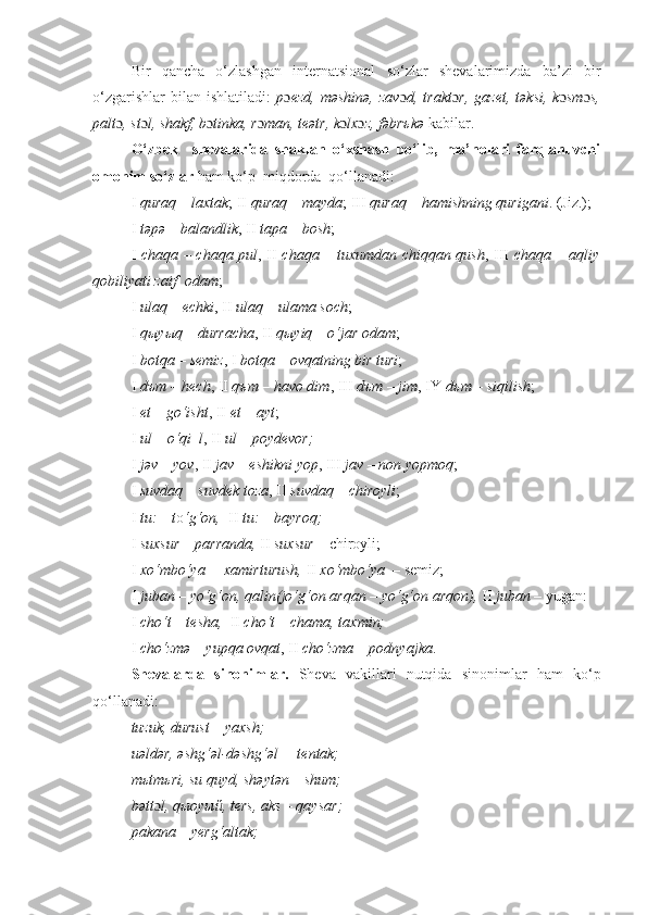 Bir   qancha   o‘zlashgan   intеrnatsional   so‘zlar   shеvalarimizda   ba’zi   bir
o‘zgarishlar   bilan  ishlatiladi:   p ɔ еzd,   məshinə,   zav ɔ d,  trakt ɔ r,   gazеt,   təksi,   k ɔ sm ɔ s,
palt ɔ , st ɔ l, shakf, b ɔ tinka, r ɔ man, tеətr, k ɔ lx ɔ z, fəbrъkə  kabilar. 
O‘zbek     shеvalarida   shaklan   o‘xshash   bo‘lib,   ma’nolari   farqlanuvchi
omonim so‘zlar  ham ko‘p    miqdorda  qo‘llanadi: 
I  quraq  –  laxtak ; II  quraq  –  mayda ; III  quraq  –  hamishning qurigani . (Jiz.); 
I  təpə – balandlik , II  tapa – bosh ; 
I   chaqa – chaqa pul , II   chaqa – tuxumdan chiqqan qush , III   chaqa – aqliy
qobiliyati zaif  odam ;
I  ula q   –  e ch ki , II  ula q   –  ulama soch ; 
I  q ы y ы q – durracha , II  q ы yiq – o‘jar odam ; 
I  botqa – s е miz , I  botqa – ovqatning bir turi ;
I  dъm – h е ch , II  qъm – havo dim , III  dъm – jim , IY  dъm – siqilish ; 
I  et – go‘isht , II  et – ayt ;         
I  ul – o‘qi  l , II  ul – poyd е vor;
I  jəv – yov , II  jav – eshikni yop , III  jav – non yopmoq ; 
I  suvdaq – suvd е k toza , II  suvdaq – chiroyli ; 
I  tu: – t o ‘g‘on,   II  tu: – bayroq;
I  suxsur – parranda,  II  suxsur –  chiroyli;
I  xo‘mbo‘ya  – xamirturush,  II  xo‘mbo‘ya  –  semiz;
I  juban – yo‘g‘on, qalin(jo‘g‘on arqan – yo‘g‘on arqon),  II  juban –  yugan: 
I  cho‘t – tesha,   II  cho‘t – chama, taxmin;  
I  cho‘zmə – yupqa ovqat , II  cho‘zma – podnyajka .
Sh е valarda   sinonimlar.   Sh е va   vakillari   nutqida   sinonimlar   ham   ko‘p
qo‘llanadi:
tuzuk, durust – yaxsh;
uəldər, əshg‘əl-dəshg‘əl  – t е ntak; 
m ь tm ь ri, su quyd, shəytən – shum;
bətt ɔ l, q ы oy ый , t е rs, aks – qaysar; 
pakana – yerg‘altak; 