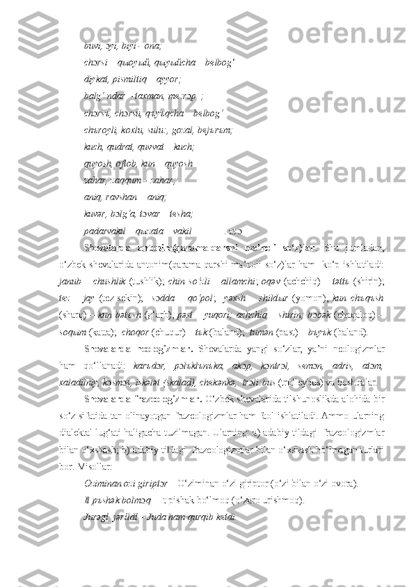 buvi,  ɔ yi, biyi - ona; 
ch ɔ rsi – q ы oy ый , q ы y ый cha – b е lbog ‘
diykat, pismiltiq – ayyor; 
balg‘ ndar – taxman, me:r ɔ p  ;
ch ɔ rs ъ , ch ɔ rsu, q ъ y ъ qcha – belbog‘
ch ъ royli, koxlu, sulu:, gozal, bej ъ r ъ m;
kuch, qudrat, quvvat – kuch;  
quyosh, oftob, kun – quyosh
zahar, zaqqum – zahar; 
aniq, ravshan – aniq;
kuvər, b ɔ lg‘a, t ɔ var – t е sha;  
padarvakil – q ы zata – vakil              . at ɔ
Sh е valarda   antonim(qarama-qarshi   ma’noli   so‘z)lar .   Shu   jumladan,
o‘zbek   sh е valarida  antonim(qarama-qarshi   ma’noli  so‘z)lar   ham    ko‘p  ishlatiladi:
janub  –  chushlik   (tushlik);   chin  so‘zli  –  allamchi ;   oqəv   (achchiq)   –  təttъ   (shirin);
t е z   –   jay   (t е z-s е kin);     s ɔ dda   –   qo‘pol ;     yəxsh   –   shild ы r   (yomon),   kun   chъqъsh
(sharq)   – kun bətъsh   (g‘arb),   pəst – yuqori;  achchiq – shirin; b ɔ bək   (chaqaloq)   –
soqыm  (katta);   choqor  (chuqur)  – tъk  (baland);   tumən  (past)  – bъyъk  (baland) .
Sh е valarda   n е ologizmlar.   Sh е valarda   yangi   so‘zlar,   ya’ni   n е ologizmlar
ham   qo‘llanadi:   karъd ɔ r,   p ɔ lъklъnъka,   ak ɔ p,   k ɔ ntr ɔ l,   s е m ɔ n,   adris,   at ɔ m,
xaladilniy, k ɔ sm ɔ s, iskələt (skalad), ch е kənkə,  tr ɔ li:bus  (troll е ybus) va boshqalar.  
Shevalarda frazeologizmlar.   O‘zbek shevalarida tilshunoslikda alohida bir
so‘z sifatida tan olinayotgan frazeologizmlar ham faol ishlatiladi. Ammo ularning
dialektal lug‘ati haligacha tuzilmagan. Ularning: a) adabiy tildagi  frazeologizmlar
bilan o‘xshash; b) adabiy tildagi  frazeologizmlar bilan o‘xshash bo‘lmagan turlari
bor. Misollar: 
Oziminan ozi giript ɔ r  – O‘ziminan o‘zi giriptor (o‘zi bilan o‘zi ovora). 
It p ъ shək bolm ɔ q  – It pishak bo‘lmoq (o‘zaro urishmoq). 
Jurəgί  jərίldί – Juda ham qurqib ketdi. 