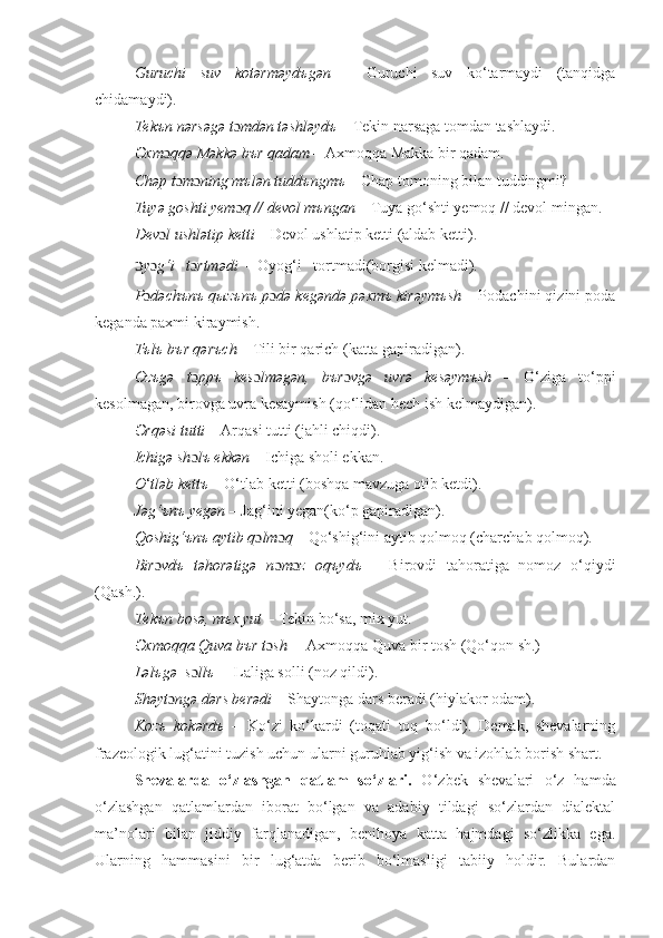 Guruchi   suv   kotərməyd ъ gən   –   Guruchi   suv   ko‘tarmaydi   (tanqidga
chidamaydi).
Tek ъ n nərsəgə t ɔ mdən təshləyd ъ  – Tekin narsaga tomdan tashlaydi. 
Əxm ɔ qqə Məkkə b ъ r qadam  – Axmoqqa Makka bir qadam. 
Chəp t ɔ m ɔ ning mъlən tuddъngmъ  – Chap tomoning bilan tuddingmi? 
Tuyə goshti yem ɔ q // devol mъngan  – Tuya go‘shti yemoq // devol mingan. 
Dev ɔ l ushlətip ketti  – Devol ushlatip ketti (aldab ketti). 
ɔ y ɔ g‘i   t ɔ rtmədi   – Oyog‘i   tortmadi(borgisi kelmadi). 
P ɔ dəchъnъ q ы zъnъ p ɔ də kegəndə pəxmъ kirəymъsh  – Podachini qizini poda
keganda paxmi kiraymish. 
Tъlъ bъr qərъch  – Tili bir qarich (katta gapiradigan). 
Ozъgə   t ɔ ppъ   kes ɔ lməgən,   bъr ɔ vgə   uvrə   kesəymъsh   –   O‘ziga   to‘ppi
kesolmagan, birovga uvra kesaymish (qo‘lidan hech ish kelmaydigan). 
Ərqəsi tutti  – Arqasi tutti (jahli chiqdi). 
Ichigə sh ɔ lъ ekkən –  Ichiga sholi ekkan. 
O ‘ tləb kettъ  – O‘tlab ketti (boshqa mavzuga otib ketdi). 
Jəg‘ъnъ yegən  – Jag‘ini yegan(ko‘p gapiradigan). 
Qoshig‘ъnъ aytib q ɔ lm ɔ q  – Qo‘shig‘ini aytib qolmoq (charchab qolmoq). 
Bir ɔ vdъ   təhorətigə   n ɔ m ɔ z   oqъydъ   –   Birovdi   tahoratiga   nomoz   o‘qiydi
(Qash.).
Tekъn bosə, mъx yut  – Tekin bo‘sa, mix yut. 
Əxmoqqa Quva bъr t ɔ sh   – Axmoqqa Quva bir tosh (Qo‘qon sh.)
Ləlъgə  s ɔ llъ   – Laliga solli (noz qildi).
Shəyt ɔ ngə dərs berədi  – Shaytonga dars beradi (hiylakor odam).
Kozъ   kokərdъ   –   Ko‘zi   ko‘kardi   (toqati   toq   bo‘ldi).   Demak,   shevalarning
frazeologik lug‘atini tuzish uchun ularni guruhlab yig‘ish va izohlab borish shart. 
S hevalar da   o‘zlashgan   qatlam   so‘zlari.   O ‘zbek   shevalari   o‘z   hamda
o‘zlashgan   qatlamlardan   iborat   bo‘lgan   va   adabiy   tildagi   so‘zlardan   dialektal
ma’nolari   bilan   jiddiy   farqlanadigan,   benihoya   katta   hajmdagi   so‘zlikka   ega.
Ularning   hammasini   bir   lug‘atda   berib   bo‘lmasligi   tabiiy   holdir.   Bulardan 