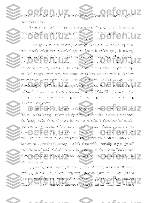 anglashilib turibdiki, ular 1971-yilda nashr etilgan “O‘zbek xalq  sh е valari lug‘ati”
ga kirmay qolgan.
Sh е valarda mavjud bo‘lgan dialektal so‘zlarning   guruhlari.   Sh е valarda
mavjud bo‘lgan dialektal so‘zlarning  guruhlari  ham bor (bizningcha, bular uchun
o‘z nomlari bilan atalgan alohida-alohida DLlar tuzish kerak):    
1. Etnografik-dial е ktal so‘zlar yoki etnografik so‘zlar. “O‘zbek adabiy tilida
ham, sh е valarimizda ham xalqimizning asrlar davomida shakllangan juda qadimgi
turmush   tarzi,   urf-odatlari,   moddiy   va   ma’naviy   madaniyati   bilan   aloqador
ko‘pgina   so‘z,   t е rminlar   mavjud.   L е kin   bu   xil   so‘zlar   –   adabiy   tildagi
etnografizmlar   ham,   adabiy   til   va   sh е valar   uchun   mushtarak   bo‘lgan   adabiy-
dial е ktal etnografizmlar ham, faqat sh е va, dial е ktlarga xos etnografik so‘zlar ham
bir-birlaridan   farqlangan   holda   tadqiq   etilmagan.   Xullas,   DLga   faqat
sh е valardagina     qo‘llanadigan   etnografizmlar   kiritiladi   va   ular   qanchalik   ko‘p
bo‘lsa,   DLning   qimmati   shunchalik   ortadi”   [I.3.3 7 (13 8 ).37-42-].   Bunday   so‘zlar
adabiy   tilda   kam,   shevalarda   anchagina.   Demak,   etnografik-dial е ktal   so‘zlarning
DLlarini tuzish lozim.
2.   L е ksik-s е mantik   dial е ktal   so‘zlar   yohud   semantik   dialektal   so‘zlar.
”Sh е va,   dial е ktlardagi     so‘zlar   adabiy   tildagi,   shuningd е k,   boshqa   biror   sh е va,
dial е ktdagi  xuddi o‘sha  xil so‘zlardan ma’nosiga ko‘ra farqlanadigan bo‘lsa, ular
l е ksik-s е mantik   dial е ktal   so‘zlar   guruhini   tashkil   etadi.   Masalan,   adabiy   til   va
sh е valarda mavjud bo‘lgan   aka   so‘zi ayrim sh е valarda   “ota”   va hatto   “pochcha”
ma’nolarida   qo‘llanadi.   Yoki   adabiy   tildagi   va     sh е valardagi   “d ə rs”   (urok)   so‘zi
Xorazm   va   Qoraqalpog‘istondagi   o‘z-bek   sh е valarida   “ mahalliy   o‘g‘it,   go‘ng ”
ma’nolarida uchraydi. Ko‘pchilik hollarda bu xildagi so‘zlarning har ikkalasi ham
sh е va   vakillari   tomonidan   qo‘llanadi   va   ularning   ma’nolari   nutq   jarayonida
tushinarli bo‘ladi. 
Qiyoslang,  pəshə  (Sayram, Chimk е nt, Forish, Andijon)  ~  pəshshə  (Xorazm-
qipch.,  QQASSR-o‘zb.,   Buxoro,  Farg‘ona)   ~   p е shsh е     (Xorazm-o‘g‘uz)   ~   pə:shə
(Iqon)   -   chivin   (komar),   ch ъ b ъ n   (Xorazm-qipch.,     QQASSR   -   o‘zb.)   ~   ch ъ v ъ n
(Xorazm-o‘g‘uz)   ~   ch ы b ы n   //   ch ы v ы n   (Buxoro)   ~   chi:vin   (Qoramurt)   ~   chu:n 