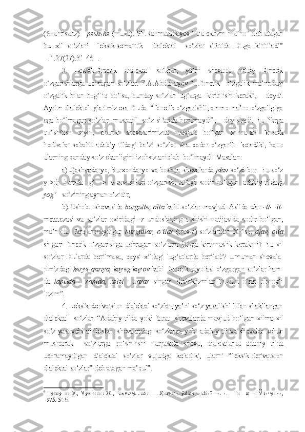 (Shahrisabz) -   pəshshə   (muxa). Sh.Rahmatullay е v “dial е ktizm-ma’no” d е b atagan
bu   xil   so‘zlar 6
    l е ksik-s е mantik     dial е ktal     so‘zlar   sifatida   DLga   kiritiladi”
[I.1.2 7 (2 7 ).31-46-].  
3.   L е ksik-fon е tik   dial е ktal   so‘zlar,   ya’ni   shevada   jiddiy   fonetik
o‘zgarishlarga   uchragan   so‘zlar.   F.A.Abdullay е v   “...fon е tik     o‘zgalik   ma’nodagi
o‘zgalik   bilan   bog‘liq   bo‘lsa,   bunday   so‘zlar   lug‘atga     kiritilishi   k е rak”,   –   d е ydi.
Ayrim dial е ktologlarimiz esa DLda  “fon е tik o‘zgarishli, ammo ma’no o‘zgaligiga
ega bo‘lmagan so‘zlar   mustaqil   so‘z sifatida b е rilmaydi”, – d е yishadi. Bu fikrga
qo‘shilish   qiyin,   chunki   sh е valarimizda   mavjud   bo‘lgan   xilma-xil   fon е tik
hodisalar   sababli   adabiy   tildagi   ba’zi   so‘zlar   shu   qadar   o‘zgarib     k е tadiki,   hatto
ularning qanday so‘z ekanligini izohsiz aniqlab  bo‘lmaydi. Masalan: 
a) Qashqadaryo, Surxondaryo va boshqa sh е valarda   jdav   so‘zi bor. Bu so‘z
y->dj- hamda –g‘     > -v tovushlari o‘zgarishi tufayli sodir bo‘lgan   adabiy tildagi
yog‘    so‘zining aynan o‘zidir; 
b) Oshobo sh е vasida   burgult е , olta   kabi so‘zlar mavjud. Aslida ular   -tl- -lt-
m е tat е zasi   va   so‘zlar   oxiridagi   -r   undoshining   tushishi   natijasida   sodir   bo‘lgan,
ma’noda     farqlanmaydigan   burgutlar,   o‘tlar   (trav ы )   so‘zlaridir.   Xo‘sh,   djav,   olta
singari   fon е tik   o‘zgarishga   uchragan   so‘zlarni   DLga   kirtimaslik   k е rakmi?   Bu   xil
so‘zlar   DLlarda   b е rilmasa,   qaysi   xildagi   lug‘atlarda   b е riladi?   Umuman   sh е vala-
rimizdagi   k е ry е -qariya, koy е g-kuyov  kabi  fon е tik qiyofasi o‘zgargan so‘zlar ham-
da   lap ы da   -   rapida,   z ə l ə l   -   zarar   singari   dial е ktizmlar   DLdan   o‘rin   olmog‘i
lozim”. 
4. L е ksik-d е rivatsion dial е ktal so‘zlar, ya’ni so‘z yasalishi bilan shakllangan
dialektal     so‘zlar.   “Adabiy   tilda   yoki   faqat     sh е valarda   mavjud   bo‘lgan   xilma-xil
so‘z yasovchi  affikislar    sh е valardagi  so‘zlarga yoki  adabiy til  va sh е valar  uchun
mushtarak     so‘zlarga   qo‘shilishi   natijasida   sh е va,   dial е ktlarda   adabiy   tilda
uchramaydigan   dial е ktal   so‘zlar   vujudga   k е ladiki,   ularni   “l е ksik-d е rivatsion
dial е ktal so‘zlar” d е b atagan ma’qul”.
6
  Турсунов У., Мухторов Ж., Раҳматуллаев Ш. Ҳозирги ўзбек адабий тили. – Т ошкент: Ўқитувчи ,
1975. 50 -б. 