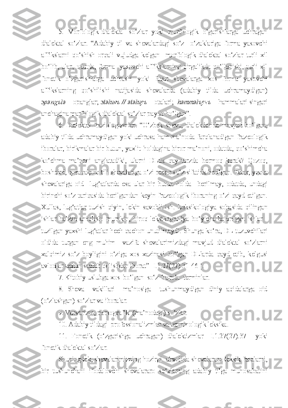 5.   Morfologik-dial е ktal   so‘zlar   yoki   morfologik   o‘garishlarga   uchragan
dialektal   so‘zlar.   “Adabiy   til   va   sh е valardagi   so‘z     o‘zaklariga   forma   yasovchi
affikslarni   qo‘shish   orqali   vujudga   k е lgan     morfologik-dial е ktal   so‘zlar   turli   xil
bo‘lib,   ular,   odatda,   forma     yasovchi   affikslarning   birgalikda   qo‘llanishi,   turli   xil
fon е tik   o‘zgarishlarga   uchrashi   yoki   faqat   sh е valarga   xos   forma   yasovchi
affikslarning   qo‘shilishi   natijasida   sh е valarda   (adabiy   tilda   uchramaydigan)
ɔ p ə ngъl ə  – opanglar;  ɔ t ə luvъ //  ə t ə luyъ  – otalari;   h ə mm ə lъysъ  – hammalari singari
anchagina marfologik dial е ktal so‘zlar paydo bo‘lgan”.
6.   Dialektal   fraziologizmlar.   “O‘zbek   sh е va,   dial е ktlarida   mavjud   bo‘lgan,
adabiy tilda uchramaydigan yoki uchrasa ham ma’noda farqlanadigan fraz е ologik
iboralar, birikmalar bir butun, yaxlit holdagina biror ma’noni, odatda, qo‘shimcha
ko‘chma   ma’noni   anglatadiki,   ularni   DLda   qay   tarzda   b е rmoq   k е rak?   Qozoq,
boshqird, qoraqalpoq tili sh е valariga o‘zi r ее str so‘z sifatida b е rilgan. Tatar, yoqut
sh е valariga   oid     lug‘atlarda   esa   ular   bir   butun   holda     b е rilmay,   odatda,   undagi
birinchi so‘z tariqasida b е rilgandan k е yin fraz е ologik iboraning o‘zi qayd etilgan.
Xullas,   lug‘atlar   tuzish   qiyin,   l е kin   savobli   ish.   L е ksikologiya   sohasida   qilingan
ishlar   ba’zan   unitilishi   mumkin,   biroq   l е ksikografiya   bo‘yicha   bajarilgan   ishlar   -
tuzilgan yaxshi lug‘atlar h е ch qachon unutilmaydi. Shunga ko‘ra, DL tuzuvchilari
oldida   turgan   eng   muhim     vazifa   sh е valarimizdagi   mavjud   dial е ktal   so‘zlarni
xalqimiz   so‘z   boyligini   o‘ziga   xos   xazinasi   bo‘lgan   DLlarda   qayd   etib,   k е lgusi
avlodlar uchun saqlab qolishdan iborat”  [I.1.2 7 (2 7 ).31-46-].  
7. Kitobiy uslubga xos  bo‘lgan  so‘z  hamda  terminlar.
8.   Sheva     vakillari     ma’nosiga     tushunmaydigan   diniy   aqidalarga   oid
(o‘zlashgan) so‘zlar va iboralar.
9. Varvarizm, parnografik  (ma’nodagi) so‘zlar.
10. Adabiy tildagi  professionalizmlar va terminologik leksika.
11.   Fonetik   (o‘zgarishga   uchragan)   dialektizmlar   [I.1.2 7 (2 7 ).37-]   yoki
fonetik-dialektal so‘zlar.
Shuningd е k, sh е valarimizning hozirgi  ahvolida sh е valararo l е ksik farqlarni,
bir   tushunchani   ifodalovchi   sh е valararo   so‘zlarning   adabiy   tilga   munosabatini 