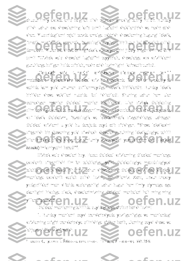 chuqur   ilmiy   asosda   aniq   b е lgilab   olish   mumkin   emasligi   tabiiy   holdir.   Bunday
qilish   uchun   esa   sh е valarning   ko‘p   tomli   lug‘atini   shakllantirish   va   nashr   etish
shart.   Yuqoridagilarni   rejali   tarzda   amalga   oshirish   sh е valarning   bugungi   l е ksik,
fon е tik, morfologik, s е mantik, fraz е ologik boyligini bir butun holda saqlab qolish
d е makdir.  Bular esa sh е valarning l е ksik xususiyatlarini jiddiy o‘rganishni va ko‘p
tomli   “O‘zbek   xalq   sh е valari   lug‘ati”ni   tayyorlab,   sh е valarga   xos   so‘zliklarni
guruhlarga bo‘lgan holda to‘plab, nashr etish lozimligini  ko‘rsatib turibdi. 
Dialektal     so‘z     turlarini     aniqlas h da     dialektal   matnlar     tahlili
metodidan     foydalanis h.   Dialektal   so‘z   bu   shevalarda   faol   qo‘llanib,   adabiy   til
sathida   kam   yoki   umuman   qo‘llanmaydigan   leksik   birliklardir.   Bunday   leksik
birliklar   sheva   vakillari   nutqida   faol   ishlatiladi.   Shuning   uchun   ham   ular
qatnashgan   matnlar   dialektal   matnlar   hisoblanadi.   Ular   o‘zbek   dialektolog
olimlarining   asarlarida   maxsus   o‘rganilmagan,   tadqiqotlar   olib   borish   jarayonida
sof   leksik   dialektizm,   frazeologik   va   leksik-fonetik   o‘zgarishlarga   uchragan
dialektal   so‘zlarni   u   yoki   bu   darajada   qayd   etib   o‘tishgan.   “Sheva   leksikasini
o‘rganish   bir   shevaning   yoki   o‘xshash   shevalar   guruhning   leksikologiya   tahlili
bilan   birlikda   o‘sha   shevaning   umiumiy   xususiyatini   yaratish   (jamlash   –   ta’kid
bizniki ) imkoniyatini beradi” 7
.
O‘zbek   x alq   shevalari   boy.   Faqat   dialektal   so‘zlarning   dilaektal   matnlarga
asoslanib   o‘rganilishi   ilm-fan   talablariga,   ya’ni   dialektologiya   metodologiyasi
talablariga   mos   keladi.   S h uning   uchun   shevalarning   dialektal   s o‘ zligini   dialektal
matnlarga   asoslanib   sa q lab   q olish   lozim ,   deb   bilamiz.   Zero,   Urxun-Enasoy
yodgorliklari   matn   sifatida   saqlanganligi   uchun   bugun   ham   ilmiy   qiymatga   ega
ekanligini   hisobga   olsak,   shevalarimizning   dialektal   manbalari   hali   ming-ming
yillar o‘rganiladi. 
Dialektal matnlarning tahlilida quyidagilarga e’tibor berish lozim:
1.   Bunday   matnlarni   qaysi   transkripsiyada   yozilganligiga   va   matnlardagi
so‘zlarning   to‘g‘ri   transkripsiya   qilinishiga   e’tibor   berib,   ularning   qaysi   sheva   va
lahjaga oidligini ko‘rsatish.
7
  Назаров К., Ғуломов Ё. Ўзбек диалектологияси. –Тошкент, Университет, 1993.  25-б. 