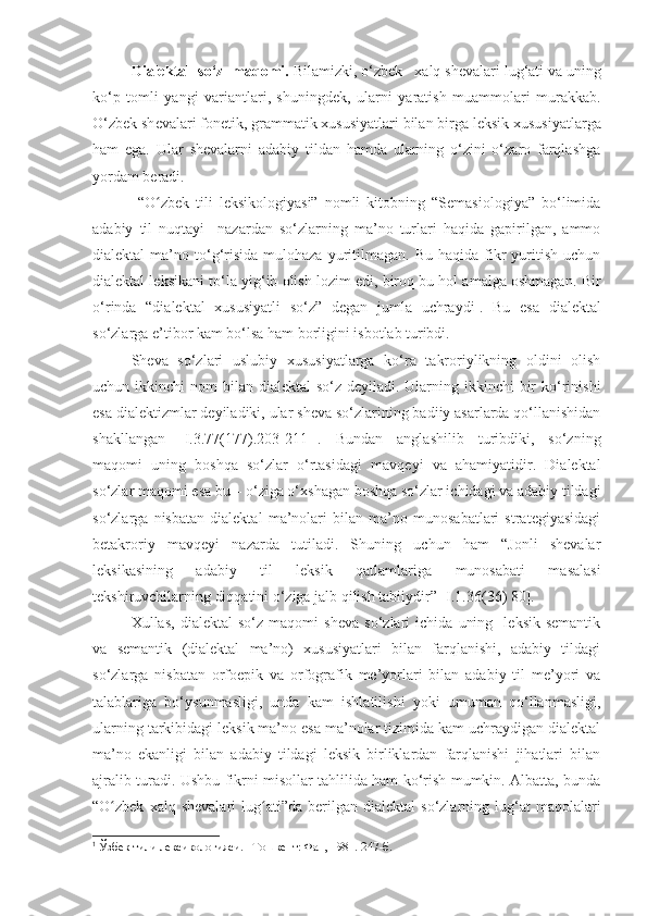 Dialektal  so‘z  maqomi .  Bilamizki, o‘zbek   xalq sh е valari lug‘ati va uning
ko‘p   tomli   yangi   variantlari,   shuningd е k,   ularni   yaratish   muammolari   murakkab.
O‘zbek sh е valari fon е tik, grammatik xususiyatlari bilan birga l е ksik xususiyatlarga
ham   ega.   Ular   sh е valarni   adabiy   tildan   hamda   ularning   o‘zini   o‘zaro   farqlashga
yordam b е radi.
  “O zbek   tili   leksikologiyasi”   nomli   kitobning   “Semasiologiya”   bo‘limidaʻ
adabiy   til   nuqtayi     nazardan   so‘zlarning   ma’no   turlari   haqida   gapirilgan,   ammo
dialektal   ma’no  to‘g‘risida   mulohaza  yuritilmagan.   Bu  haqida  fikr  yuritish  uchun
dialektal lek s ikani  to‘la yig‘ib olish lozim edi, biroq bu hol amalga oshmagan.   Bir
o‘ r inda   “dialektal   xususiyatli   so‘z”   degan   jumla   uchra y di 1
.   Bu   esa   dialektal
so‘zlarga e’tibor kam bo‘lsa ham borligini isbotlab turibdi. 
Sheva   so‘zlari   uslubiy   xususiyatlarga   ko‘ra   takroriylikning   oldini   olish
uchun ikkinchi  nom  bilan dialektal  so‘z deyiladi. Ularning ikkinchi  bir  ko‘rinishi
esa dialektizmlar deyiladiki, ular sheva so‘zlarining badiiy asarlarda qo‘llanishidan
shakllangan   [ I.3.7 7 (17 7 ).203-211- ] .   Bundan   anglashilib   turibdiki,   so‘zning
maqomi   uning   boshqa   so‘zlar   o‘rtasidagi   mavqe y i   va   ahamiyatidir.   Dialektal
so‘zlar maqomi esa bu – o‘ziga o‘xshagan boshqa so‘zlar ichidagi va adabiy tildagi
so‘zlarga   nisbatan   dialektal   ma’nolari   bilan   ma’no   munosabatlari   strategiyasidagi
betakroriy   mavqeyi   nazarda   tutiladi.   Shuning   uchun   ham   “Jonli   shevalar
leksikasining   adabiy   til   leksik   qatlamlariga   munosabati   masalasi
tekshiruvchilarning diqqatini o‘ziga jalb qilish tabiiydir” [ I.1.36(36) 80 ].
Xullas,   dialektal   so‘z   maqomi   sheva   so‘zlari   ichida   uning     leksik-semantik
va   semantik   (dialektal   ma’no)   xususiyatlari   bilan   farqlanishi,   adabiy   tildagi
so‘zlarga   nisbatan   orfoepik   va   orfografik   me’yorlari   bilan   adabiy   til   me’yori   va
talablariga   bo‘ysunmasligi,   unda   kam   ishlatilishi   yoki   umuman   qo‘llanmasligi,
ularning tarkibidagi leksik ma’no esa ma’nolar tizimida kam uchraydigan dialektal
ma’no   ekanligi   bilan   adabiy   tildagi   leksik   birliklardan   farqlanishi   jihatlari   bilan
ajralib turadi. Ushbu fikrni misollar tahlilida ham ko‘rish mumkin. Albatta, bunda
“ O zbek   xalq  shevalari  lug ati	
ʻ ʻ ”da  berilgan  dialektal  so‘zlarning  lug‘at  maqolalari
1
 Ўзбек тили лексикологияси . –To шкент: Фан, 1981.  247 -б. 