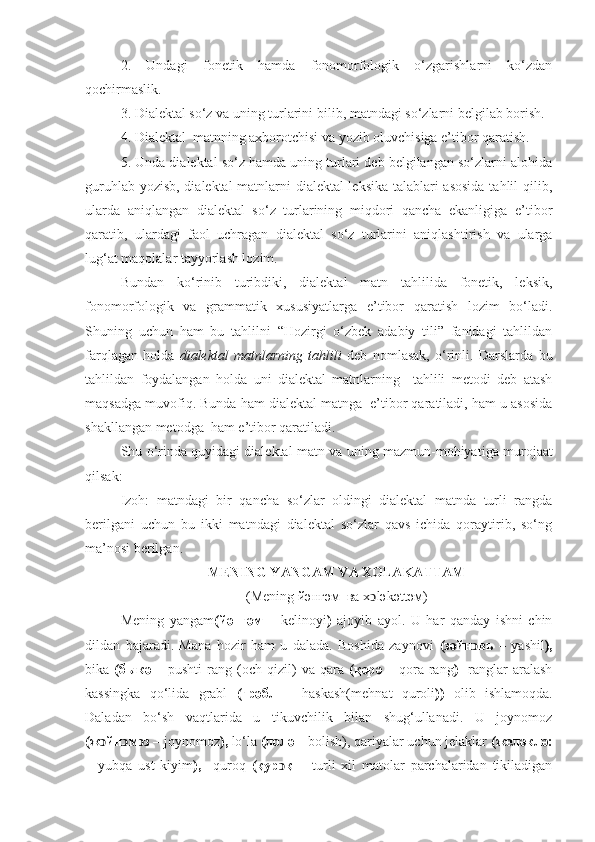 2.   Undagi   fonetik   hamda   fonomorfologik   o‘zgarishlarni   ko‘zdan
qochirmaslik.
3 . Dialektal so‘z va uning turlarini bil ib,  matndagi so‘zlarni belgilab borish.
4. Dialektal  matnning axborotchisi va yozib oluvchisiga e’tibor qaratish.
5. Unda dialektal so‘z hamda uning turlari deb belgilangan so‘zlarni alohida
guruhlab yozisb, dialektal matnlarni dialektal leksika talablari asosida tahlil qilib,
ularda   aniqlangan   dialektal   so‘z   turlarining   miqdori   qancha   ekanligiga   e’tibor
qaratib,   ulardagi   faol   uchragan   dialektal   so‘z   turlarini   aniqlashtirish   va   ularga
lug‘at maqolalar tayyorlash lozim.
Bundan   ko‘rinib   turibdiki,   dialektal   matn   tahlilida   fonetik,   leksik,
fonomorfologik   va   grammatik   xususiyatlarga   e’tibor   qaratish   lozim   bo‘ladi.
Shuning   uchun   ham   bu   tahlilni   “Hozirgi   o‘zbek   adabiy   tili”   fanidagi   tahlildan
farqlagan   holda   dialektal   matnlarning   tahlili   deb   nomlasak,   o‘rinli.   Darslarda   bu
tahlildan   foydalangan   holda   uni   dialektal   matnlarning     tahlili   metodi   deb   atash
maqsadga muvofiq. Bunda ham dialektal matnga  e’tibor qaratiladi, ham u asosida
shakllangan metodga  ham e’tibor qaratiladi. 
Shu o‘rinda quyidagi dialektal matn  va uning mazmun-mohiyati ga murojaat
qilsak:
Izoh:   matndagi   bir   qancha   so‘zlar   oldingi   dialektal   matnda   turli   rangda
berilgani   uchun   bu   ikki   matndagi   dialektal   so‘zlar   qavs   ichida   qoraytirib,   so‘ng
ma’nosi berilgan.
MENING YANGAM VA XOLAKATTAM
(Mening  йəнг	əм  ва х ͻ l	əkəttəм)
Mening   yangam (йәнгәм   –   kelinoyi )   ajoyib   ayol.   U   har   qanday   ishni   chin
dildan   bajaradi.   Mana   hozir   ham   u   dalada.   Boshida   zaynovi   ( зәйн вь	
ͻ   –   yashil ),
bika   ( быкә   –   pushti  rang  (och   q izil)  va   q ara   ( қ әрә   –   q ora   rang )     ranglar  aralash
kassingka   qo‘ lida   grabl   (грәбл   –   h askash(me h nat   q uroli ) )   olib   ishlamo q da.
Daladan   bo‘sh   vaqtlarida   u   tikuvchilik   bilan   shug‘ullanadi.   U   joynomoz
(ж йн	
ͻ ͻ м ͻ з –  joynomoz ),  lo‘la  (лолә –  bolish), qariyalar uchun jelaklar  (желәклә:
–   yubqa   ust   kiyim ),     quroq   (қур ͻ қ   –   turli   xil   matolar   parchalaridan   tikiladigan 