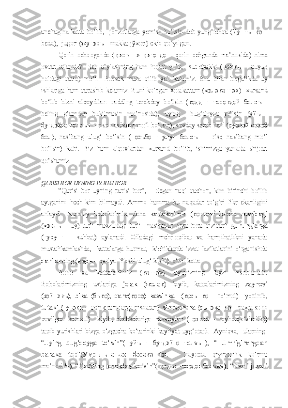 anchagina  katta  bo‘lib,    jonzotlarga yemish  bo‘lsin  deb yung‘ichqa  ( йунғъчқә  –
beda),  jugori ( жуг ͻ ръ –  makka jўxori )  ekib qo‘yilgan. 
Qorin   och qoganda   ( қ ͻ рън   ͻ ч қ ͻ г ә нд ә   –   qorin   ochganda   ma’nosida )   nima
ovqat   qilamiz?-   deb   o‘ylashning   ham   hojati   yo‘q,     sut-chakki   ( чәккъ   –   q uyuq
holdagi   qatiq)   mo‘l.     Borsak   maza   q ilib   yeb   kelamiz.   S h u   bilan   birgalikda   uy
ishlariga   h am   q arashib kelamiz. Buni  ko‘rgan xolakattam ( х ͻ ләкәттәм )   xursand
bo‘lib   bizni   alqaydilar:   qadding   terakday   bo‘lsin   ( қәдднг   терәкдәй   болсън-
beling   g‘ amdan   bukilmasin   ma’nosida),   uying     bug‘doyga   to‘lsin   (уйънг
буғд ͻ йгә толсън –  risq nasibang mo‘l bo‘lsin), suvday serob bo‘l ( сувдәй сер ͻ б
бол ),   nasibang   ulug‘   bo‘lsin   ( нәсъбәнг   улу ғ   болсън   –   risq   nasibang   mo‘l
bo‘lsin)   kabi.   Biz   ham   alqovlardan   xursand   bo‘lib,   ishimizga   yanada   shijoat
qo‘ shamiz. 
Q ARISI BOR UYNING PARISI BOR
“ Q arisi   bor   uyning   parisi   bor”,   –   degan   na q l   q achon,   kim   birinchi   b o‘ lib
aytganini   h ech   kim   bilmaydi.   Ammo   h amma   bu   na q adar   t o‘g‘ ri   fikr   ekanligini
anlaydi.   Nuroniy   bobolarimiz,   dona   kattalarimiz   (кәттәм )  
barcha   hovlidagi
(ҳ ͻ влъ   –   uy )   turli   mavzudagi   turli     nasihatlar   bora-bora   qiziqarli   gurunglarga
(гурунг   –   suhbat)   aylanadi.   Oiladagi   mehr-oqibat   va   hamjihatlikni   yanada
mustahkamlashda,     kattalarga   hurmat,     kichiklarda   izzat   fazilatlarini   o‘rganishda
qarilarn ing ( қәръ –  q ariya. Yoshi ulug‘ kishi )   o‘rni katta.
Bobo   va   kattalarimi z   ( кәттәм)   uyimizning   fayzi   hisoblanadi.
Bobolarimizning   ustlariga   jelak   (желәк)   kiyib,   kattalarimizning   zaynovi
(зәйн ͻ въ) ,   bika   (бъкә) ,   qara( қ әрә)   kassinka     (кәсънкә   –   r o‘ mol )     yopinib,
tutaki (тутәкъ  – ochiқ ranglarga nisbatan )  sinovoncha ( сън ɔ вәнч ә   –  paxta solib
q avilgan   kamzul )     kiyib,   chakkalariga   nazvoylar   ( н	
әзв ɔ й   –   rayhon(o‘simlik) )
taqib yurishlari bizga o‘zgacha ko‘tarinki kayfiyat uyg‘otadi.   Ayniqsa,   ularning:
“ Uying   bug‘doyga   to‘lsin ”(   уйънг   буғд ͻ йгә   толsън ),   “   Umriginangdan
baraka   top ”( Умръгънәндә:   бәрәкә   t ͻ п   –   h ayotda   qiyinchilik   ko‘rma
ma’nosida ) , “ Qadding terakday bo‘sin ”(   қәдъ: терәдә:  болsън) , “ Uvali-juvali 